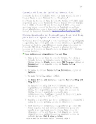 37



Conexão de Área de Trabalho Remota 6.0
A Conexão de Área de trabalho Remota 6.0 está disponível com o
Windows Vista e com o Windows Server “Longhorn.”
O software da Conexão de Área de trabalho Remota 6.0 também está
disponível para uso no Microsoft Windows Server 2003 com Service
Pack 1 (SP1) e Windows XP com Service Pack 2 (SP2). Para usar
quaisquer novos recursos de Serviços de Terminal em qualquer
dessas plataformas, faça o download do pacote de instalação na
Central de Downloads Microsoft http://go.microsoft.com/fwlink/?LinkId=79373.

Redirecionamento de Dispositivos Plug and Play
para Media Players e Câmeras Digitais
No Windows Server “Longhorn,” o redirecionamento foi aperfeiçoado
e expandido. Agora você pode redirecionar dispositivos portáteis
baseados em Windows, especificamente media players baseados no
Protocolo MTP (Media Transfer Protocol) e câmeras digitais
baseadas no Protocolo de Transferência de Imagem (PTP - Picture
Transfer Protocol).
   Para redirecionar dispositivos Plug and Play

   1. Abra a Conexão de Área de trabalho Remota. Para abrir a
      Conexão de Área de trabalho Remota no Microsoft Windows
      Vista, clique em Start, aponte para All Programs, clique em
      Accessories, e em seguida clique em Remote Desktop
      Connection.

   2. Na caixa de diálogo Remote Desktop Connection, clique em
      Options.

   3. Na guia Resources, clique em More.

   4. Em Local devices and resources, expanda Supported Plug and
      Play devices.

       Os dispositivos Plug and Play atualmente ligados e
       suportados para redirecionamento serão exibidos nesta
       lista. Se o dispositivo que você ligou não aparecer na
       lista, ele não é suportado atualmente para
       redirecionamento. Verifique o manual do dispositivo para
       ver se ele suporta o MTP ou PTP.

   5. Escolha o dispositivo que deseja redirecionar assinalando a
      caixa de seleção próxima ao nome do dispositivo.

   6. Você também pode redirecionar dispositivos que ainda não
      foram ligados, mas que serão posteriormente quando uma
      sessão a um computador estiver ativa. Para tornar os
      dispositivos Plug and Play que você ligará mais tarde
      disponíveis para redirecionamento, assinale a caixa de
      seleção Devices that I plug in later.
    Guia do Revisor do Windows Server “Longhorn” Beta 3
 