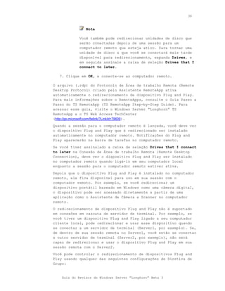 38



                Nota

            Você também pode redirecionar unidades de disco que
            serão conectadas depois de uma sessão para um
            computador remoto que esteja ativo. Para tornar uma
            unidade de disco a que você se conectará mais tarde
            disponível para redirecionamento, expanda Drives, e
            em seguida assinale a caixa de seleção Drives that I
            connect to later.

   7. Clique em OK, e conecte-se ao computador remoto.

O arquivo (.rdp) do Protocolo de Área de trabalho Remota (Remote
Desktop Protocol) criado pelo Assistente RemoteApp ativa
automaticamente o redirecionamento de dispositivo Plug and Play.
Para mais informações sobre o RemoteApps, consulte o Guia Passo a
Passo do TS RemoteApp (TS RemoteApp Step-by-Step Guide). Para
acessar esse guia, visite o Windows Server “Longhorn” TS
RemoteApp e o TS Web Access TechCenter
(http://go.microsoft.com/fwlink/?LinkId=79609).
Quando a sessão para o computador remoto é lançada, você deve ver
o dispositivo Plug and Play que é redirecionado ser instalado
automaticamente no computador remoto. Notificações do Plug and
Play aparecerão na barra de tarefas no computador remoto.
Se você tiver assinalado a caixa de seleção Drives that I connect
to later na Conexão de Área de trabalho Remota (Remote Desktop
Connection), deve ver o dispositivo Plug and Play ser instalado
no computador remoto quando ligá-lo em seu computador local
enquanto a sessão para o computador remoto estiver ativa.
Depois que o dispositivo Plug and Play é instalado no computador
remoto, ele fica disponível para uso em sua sessão com o
computador remoto. Por exemplo, se você redirecionar um
dispositivo portátil baseado em Windows como uma câmera digital,
o dispositivo pode ser acessado diretamente a partir de uma
aplicação como o Assistente de Câmera e Scanner no computador
remoto.
O redirecionamento de dispositivo Plug and Play não é suportado
em conexões em cascata de servidor de terminal. Por exemplo, se
você tiver um dispositivo Plug and Play ligado a seu computador
cliente local, pode redirecionar e usar esse dispositivo quando
se conectar a um servidor de terminal (Server1, por exemplo). Se,
de dentro de sua sessão remota no Server1, você então se conectar
a outro servidor de terminal (Server2, por exemplo), não será
capaz de redirecionar e usar o dispositivo Plug and Play em sua
sessão remota com o Server2.
Você pode controlar o redirecionamento de dispositivos Plug and
Play usando qualquer das seguintes configurações de Diretiva de
Grupo:


    Guia do Revisor do Windows Server “Longhorn” Beta 3
 