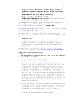 39



   •     Computer ConfigurationAdministrative TemplatesWindows
         ComponentsTerminal ServicesTerminal ServerDevice and
         Resource Redirectiondefinição de diretiva de Do not allow
         supported Plug and Play device redirection
   •     Computer ConfigurationAdministrative
         TemplatesSystemDevice Installation definição de diretiva
         de Device Installation Restrictions
Você também pode controlar o redirecionamento de dispositivos
Plug and Play na guia Client Settings na ferramenta de
Configuração de Serviços de Terminal (tsconfig.msc).

Redirecionamento de Dispositivo Microsoft Point
of Services for .NET
No Windows Server “Longhorn” você também pode redirecionar
dispositivos que usam o Microsoft Point of Service (POS) for .NET
1.1.
            Importante
         O redirecionamento de dispositivo Microsoft POS for .NET
         somente é suportado se o servidor de terminal estiver
         executando uma versão baseada em x86 do Windows Server
         “Longhorn.”
Você pode fazer o download do Microsoft POS for .NET 1.1 na
Central de Downloads Microsoft (http://go.microsoft.com/fwlink/?linkid=66169).

Configurando um Servidor de Terminal
   Para implementar o Microsoft POS for .NET 1.1 em seu servidor
de terminal, faça o seguinte:

   1. Instale o Microsoft POS for .NET 1.1.

   2. Instale os objetos ou arquivos XML de configuração do
      serviço. NET para o dispositivo do Microsoft POS for .NET.
      Os objetos de serviço do dispositivo ou arquivos XML de
      configuração geralmente são fornecidos pelo fabricante do
      dispositivo e são escritos para trabalhar com o POS for
      .NET usando o SDK (Software Development Kit) do Microsoft
      POS for .NET 1.1. Você pode instalar os objetos de serviço
      do dispositivo ou arquivos XML de configuração através do
      software padrão de instalação que acompanha o dispositivo.
      Para instruções de instalação do dispositivo Microsoft POS
      for .NET específico que você estiver usando, consulte o
      manual do dispositivo.

   3. Depois de instalar os objetos de serviço do dispositivo ou
      os arquivos XML de configuração para todos os dispositivos
      Microsoft POS for .NET que estiver suportando no servidor
      de terminal, você precisa parar e iniciar o serviço


       Guia do Revisor do Windows Server “Longhorn” Beta 3
 