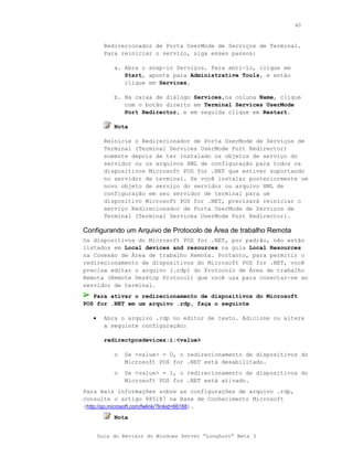 40



         Redirecionador de Porta UserMode de Serviços de Terminal.
         Para reiniciar o serviço, siga esses passos:

            a. Abra o snap-in Serviços. Para abri-lo, clique em
               Start, aponte para Administrative Tools, e então
               clique em Services.

            b. Na caixa de diálogo Services,na coluna Name, clique
               com o botão direito em Terminal Services UserMode
               Port Redirector, e em seguida clique em Restart.

            Nota

         Reinicie o Redirecionador de Porta UserMode de Serviços de
         Terminal (Terminal Services UserMode Port Redirector)
         somente depois de ter instalado os objetos de serviço do
         servidor ou os arquivos XML de configuração para todos os
         dispositivos Microsoft POS for .NET que estiver suportando
         no servidor de terminal. Se você instalar posteriormente um
         novo objeto de serviço do servidor ou arquivo XML de
         configuração em seu servidor de terminal para um
         dispositivo Microsoft POS for .NET, precisará reiniciar o
         serviço Redirecionador de Porta UserMode de Serviços de
         Terminal (Terminal Services UserMode Port Redirector).

Configurando um Arquivo de Protocolo de Área de trabalho Remota
Os dispositivos do Microsoft POS for .NET, por padrão, não estão
listados em Local devices and resources na guia Local Resources
na Conexão de Área de trabalho Remota. Portanto, para permitir o
redirecionamento de dispositivos do Microsoft POS for .NET, você
precisa editar o arquivo (.rdp) do Protocolo de Área de trabalho
Remota (Remote Desktop Protocol) que você usa para conectar-se ao
servidor de terminal.
   Para ativar o redirecionamento de dispositivos do Microsoft
POS for .NET em um arquivo .rdp, faça o seguinte

   •     Abra o arquivo .rdp no editor de texto. Adicione ou altere
         a seguinte configuração:

         redirectposdevices:i:<value>

            o   Se <value> = 0, o redirecionamento de dispositivos do
                Microsoft POS for .NET está desabilitado.
            o   Se <value> = 1, o redirecionamento de dispositivos do
                Microsoft POS for .NET está ativado.
Para mais informações sobre as configurações de arquivo .rdp,
consulte o artigo 885187 na Base de Conhecimento Microsoft
(http://go.microsoft.com/fwlink/?linkid=66168).
            Nota


       Guia do Revisor do Windows Server “Longhorn” Beta 3
 