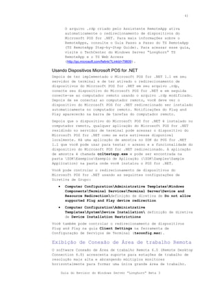 41



         O arquivo .rdp criado pelo Assistente RemoteApp ativa
         automaticamente o redirecionamento de dispositivos do
         Microsoft POS for .NET. Para mais informações sobre o
         RemoteApps, consulte o Guia Passo a Passo do TS RemoteApp
         (TS RemoteApp Step-by-Step Guide). Para acessar esse guia,
         visite o TechCenter do Windows Server “Longhorn” TS
         RemoteApp e o TS Web Access
         (http://go.microsoft.com/fwlink/?LinkId=79609).

Usando Dispositivos Microsoft POS for .NET
Depois de ter implementado o Microsoft POS for .NET 1.1 em seu
servidor de terminal e de ter ativado o redirecionamento de
dispositivos do Microsoft POS for .NET em seu arquivo .rdp,
conecte seu dispositivo do Microsoft POS for .NET e em seguida
conecte-se ao computador remoto usando o arquivo .rdp modificado.
Depois de se conectar ao computador remoto, você deve ver o
dispositivo do Microsoft POS for .NET redirecionado ser instalado
automaticamente no computador remoto. Notificações do Plug and
Play aparecerão na barra de tarefas do computador remoto.
Depois que o dispositivo do Microsoft POS for .NET é instalado no
computador remoto, qualquer aplicação do Microsoft POS for .NET
residindo no servidor de terminal pode acessar o dispositivo do
Microsoft POS for .NET como se este estivesse disponível
localmente. Há uma aplicação de amostra no SDK do POS for .NET
1.1 que você pode usar para testar o acesso e a funcionalidade do
dispositivo do Microsoft POS for .NET redirecionado. A aplicação
de amostra é chamada ccltestapp.exe e pode ser encontrada na
pasta SDKExemplosExemplo de Aplicação (SDKSamplesSample
Application) na pasta onde você instalou o POS for .NET.
Você pode controlar o redirecionamento de dispositivos do
Microsoft POS for .NET usando as seguintes configurações de
Diretiva de Grupo:
   •     Computer ConfigurationAdministrative TemplatesWindows
         ComponentsTerminal ServicesTerminal ServerDevice and
         Resource Redirectiondefinição de diretiva de Do not allow
         supported Plug and Play device redirection
   •     Computer ConfigurationAdministrative
         TemplatesSystemDevice Installation definição de diretiva
         de Device Installation Restrictions
Você também pode controlar o redirecionamento de dispositivos
Plug and Play na guia Client Settings na ferramenta de
Configuração de Serviços de Terminal (tsconfig.msc).

Exibição de Conexão de Área de trabalho Remota
O software Conexão de Área de trabalho Remota 6.0 (Remote Desktop
Connection 6.0) acrescenta suporte para estações de trabalho de
resolução mais alta e abrangendo múltiplos monitores
horizontalmente para formar uma única grande área de trabalho.

       Guia do Revisor do Windows Server “Longhorn” Beta 3
 