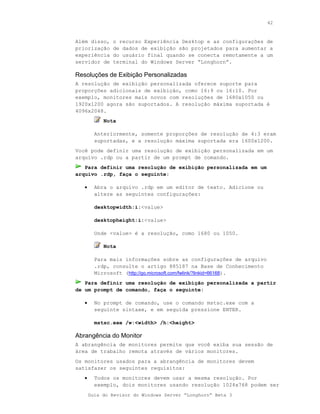 42



Além disso,    o recurso Experiência Desktop e as configurações de
priorização    de dados de exibição são projetados para aumentar a
experiência    do usuário final quando se conecta remotamente a um
servidor de    terminal do Windows Server “Longhorn”.

Resoluções de Exibição Personalizadas
A resolução de exibição personalizada oferece suporte para
proporções adicionais de exibição, como 16:9 ou 16:10. Por
exemplo, monitores mais novos com resoluções de 1680x1050 ou
1920x1200 agora são suportados. A resolução máxima suportada é
4096x2048.
            Nota

         Anteriormente, somente proporções de resolução de 4:3 eram
         suportadas, e a resolução máxima suportada era 1600x1200.
Você pode definir uma resolução de exibição personalizada em um
arquivo .rdp ou a partir de um prompt de comando.
   Para definir uma resolução de exibição personalizada em um
arquivo .rdp, faça o seguinte:

   •     Abra o arquivo .rdp em um editor de texto. Adicione ou
         altere as seguintes configurações:

         desktopwidth:i:<value>

         desktopheight:i:<value>

         Onde <value> é a resolução, como 1680 ou 1050.

            Nota

         Para mais informações sobre as configurações de arquivo
         .rdp, consulte o artigo 885187 na Base de Conhecimento
         Microsoft (http://go.microsoft.com/fwlink/?linkid=66168).
   Para definir uma resolução de exibição personalizada a partir
de um prompt de comando, faça o seguinte:

   •     No prompt de comando, use o comando mstsc.exe com a
         seguinte sintaxe, e em seguida pressione ENTER.

         mstsc.exe /w:<width> /h:<height>

Abrangência do Monitor
A abrangência de monitores permite que você exiba sua sessão de
área de trabalho remota através de vários monitores.
Os monitores usados para a abrangência de monitores devem
satisfazer os seguintes requisitos:
   •     Todos os monitores devem usar a mesma resolução. Por
         exemplo, dois monitores usando resolução 1024x768 podem ser
       Guia do Revisor do Windows Server “Longhorn” Beta 3
 