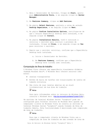44



   1. Abra o Gerenciador de Servidor. Clique em Start, aponte
      para Administrative Tools, e em seguida clique em Server
      Manager.

   2. Em Features Summary, clique em Add features.

   3. Na página Select Features, assinale a caixa de seleção
      Desktop Experience, e em seguida clique em Next.

   4. Na página Confirm Installation Options, certifique-se de
      que o recurso Experiência Desktop será instalado, e em
      seguida clique em Install.

   5. Na página Installation Results, você é instruído a
      reiniciar o servidor para concluir o processo de
      instalação. Clique em Close, e em seguida clique em Yes
      para reiniciar o servidor.

   6. Depois que o servidor reiniciar, confirme que a Experiência
      Desktop está instalada.

            a. Inicie o Gerenciador de Servidor.

            b. Em Features Summary, confirme que a Experiência
               Desktop está listada como instalada.

Composição de Área de trabalho
O Windows Vista oferece uma experiência visualmente dinâmica
chamada Windows Aero™. O Windows Aero oferece recursos como
estes:
   •     Janelas transparentes
   •     Botões de barra de tarefas com visualizações de janela em
         tamanho miniatura
   •     Uma vista de suas janelas abertas em um stack
         tridimensional em sua área de trabalho
            Nota

         Para mais informações sobre os recursos do Windows Aero,
         consulte o Windows Aero (http://go.microsoft.com/fwlink/?LinkId=71741).
Um servidor de terminal Windows Server “Longhorn” pode ser
configurado para fornecer recursos do Windows Aero quando um
computador cliente do Windows Vista se conecta ao servidor de
terminal Windows Server “Longhorn” usando Conexão de Área de
trabalho Remota. Esta funcionalidade é mencionada como composição
de área de trabalho.
            Nota

         Para que o computador cliente do Windows Vista use a
         composição de área de trabalho em uma conexão de área de

       Guia do Revisor do Windows Server “Longhorn” Beta 3
 