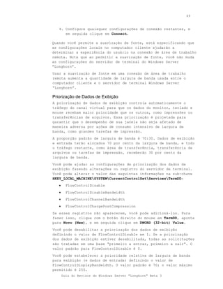 49



   4. Configure quaisquer configurações de conexão restantes, e
      em seguida clique em Connect.

Quando você permite a suavização de fonte, está especificando que
as configurações locais no computador cliente ajudarão a
determinar a experiência do usuário na conexão de área de trabalho
remota. Note que ao permitir a suavização de fonte, você não muda
as configurações do servidor de terminal do Windows Server
“Longhorn”.
Usar a suavização de fonte em uma conexão de área de trabalho
remota aumenta a quantidade de largura de banda usada entre o
computador cliente e o servidor de terminal Windows Server
“Longhorn”.

Priorização de Dados de Exibição
A priorização de dados de exibição controla automaticamente o
tráfego do canal virtual para que os dados do monitor, teclado e
mouse recebam maior prioridade que os outros, como impressões ou
transferências de arquivos. Essa priorização é projetada para
garantir que o desempenho de sua janela não seja afetado de
maneira adversa por ações de consumo intensivo de largura de
banda, como grandes tarefas de impressão.
A proporção padrão de largura de banda é 70:30. Dados de exibição
e entrada terão alocados 70 por cento da largura de banda, e todo
o tráfego restante, como área de transferência, transferência de
arquivos ou tarefas de impressão, receberão 30 por cento da
largura de banda.
Você pode ajudar as configurações de priorização dos dados de
exibição fazendo alterações no registro do servidor de terminal.
Você pode alterar o valor das seguintes informações na sub-chave
HKEY_LOCAL_MACHINESYSTEMCurrentControlSetServicesTermDD:
   •     FlowControlDisable
   •     FlowControlDisableBandwidth
   •     FlowControlChannelBandwidth
   •     FlowControlChargePostCompression
Se esses registros não aparecerem, você pode adicioná-los. Para
fazer isso, clique com o botão direito do mouse em TermDD, aponte
para Novo (New), e em seguida clique em DWORD (32-bit) Value.
Você pode desabilitar a priorização dos dados de exibição
definindo o valor de FlowControlDisable em 1. Se a priorização
dos dados de exibição estiver desabilitada, todas as solicitações
são tratadas em uma base “primeiro a entrar, primeiro a sair”. O
valor padrão para FlowControlDisable é 0.
Você pode estabelecer a prioridade relativa de largura de banda
para exibição (e dados de entrada) definindo o valor de
FlowControlDisplayBandwidth. O valor padrão é 70; o valor máximo
permitido é 255.
       Guia do Revisor do Windows Server “Longhorn” Beta 3
 