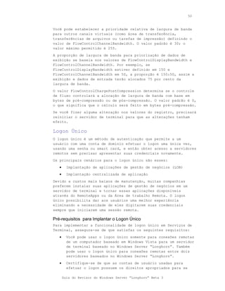 50



Você pode estabelecer a prioridade relativa de largura de banda
para outros canais virtuais (como área de transferência,
transferências de arquivos ou tarefas de impressão) definindo o
valor de FlowControlChannelBandwidth. O valor padrão é 30; o
valor máximo permitido é 255.
A proporção de largura de banda para priorização de dados de
exibição se baseia nos valores de FlowControlDisplayBandwidth e
FlowControlChannelBandwidth. Por exemplo, se
FlowControlDisplayBandwidth estiver definido em 150 e
FlowControlChannelBandwidth em 50, a proporção é 150:50, assim a
exibição e dados de entrada terão alocados 75 por cento da
largura de banda.
O valor FlowControlChargePostCompression determina se o controle
de fluxo controlará a alocação de largura de banda com base em
bytes de pré-compressão ou de pós-compressão. O valor padrão é 0,
o que significa que o cálculo será feito em bytes pré-compressão.
Se você fizer alguma alteração nos valores do registro, precisará
reiniciar o servidor de terminal para que as alterações tenham
efeito.

Logon Único
O logon único é um método de autenticação que permite a um
usuário com uma conta de domínio efetuar o logon uma única vez,
usando uma senha ou smart card, e então obter acesso a servidores
remotos sem precisar apresentar suas credenciais novamente.
Os principais cenários para o logon único são esses:
   •     Implantação de aplicações de gestão de negócios (LOB)
   •     Implantação centralizada de aplicação
Devido a custos mais baixos de manutenção, muitas companhias
preferem instalar suas aplicações de gestão de negócios em um
servidor de terminal e tornar essas aplicações disponíveis
através do RemoteApps ou da Área de trabalho Remota. O logon
único possibilita dar aos usuários uma melhor experiência
eliminando a necessidade de eles digitarem suas credenciais
sempre que iniciarem uma sessão remota.

Pré-requisitos para Implantar o Logon Único
Para implementar a funcionalidade de logon único em Serviços de
Terminal, assegure-se de que satisfaz os seguintes requisitos:
   •     Você pode usar o logon único somente para conexões remotas
         de um computador baseado em Windows Vista para um servidor
         de terminal baseado no Windows Server “Longhorn”. Também
         pode usar o logon único para conexões remotas entre dois
         servidores baseados no Windows Server “Longhorn”.
   •     Certifique-se de que as contas de usuário usadas para
         efetuar o logon possuem os direitos apropriados para se

       Guia do Revisor do Windows Server “Longhorn” Beta 3
 