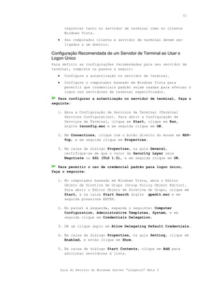51



         registrar tanto no servidor de terminal como no cliente
         Windows Vista.
   •     Seu computador cliente e servidor de terminal devem ser
         ligados a um domínio.

Configuração Recomendada de um Servidor de Terminal ao Usar o
Logon Único
Para definir as configurações recomendadas para seu servidor de
terminal, complete os passos a seguir:
   •     Configure a autenticação no servidor de terminal.
   •     Configure o computador baseado em Windows Vista para
         permitir que credenciais padrão sejam usadas para efetuar o
         logon nos servidores de terminal especificados.
   Para configurar a autenticação no servidor de terminal, faça o
seguinte:

   1. Abra a Configuração de Serviços de Terminal (Terminal
      Services Configuration). Para abrir a Configuração de
      Serviços de Terminal, clique em Start, clique em Run,
      digite tsconfig.msc e em seguida clique em OK.

   2. Em Connections, clique com o botão direito do mouse em RDP-
      Tcp, e em seguida clique em Properties.

   3. Na caixa de diálogo Properties, na guia General,
      certifique-se de que o valor da Security Layer seja
      Negotiate ou SSL (TLS 1.0), e em seguida clique em OK.

   Para permitir o uso de credencial padrão para logon único,
faça o seguinte:

   1. No computador baseado em Windows Vista, abra o Editor
      Objeto de Diretiva de Grupo (Group Policy Object Editor).
      Para abrir o Editor Objeto de Diretiva de Grupo, clique em
      Start, e na caixa Start Search digite gpedit.msc e em
      seguida pressione ENTER.

   2. No painel à esquerda, expanda o seguinte: Computer
      Configuration, Administrative Templates, System, e em
      seguida clique em Credentials Delegation.

   3. Dê um clique duplo em Allow Delegating Default Credentials.

   4. Na caixa de diálogo Properties, na guia Setting, clique em
      Enabled, e então clique em Show.

   5. Na caixa de diálogo Start Contents, clique em Add para
      adicionar servidores à lista.



       Guia do Revisor do Windows Server “Longhorn” Beta 3
 