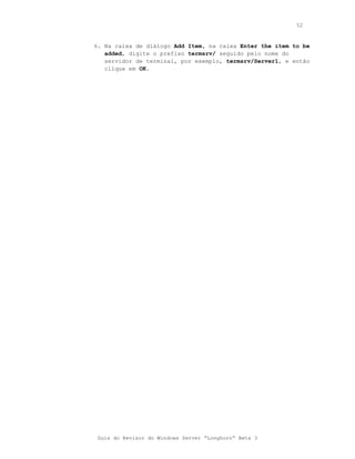 52



6. Na caixa de diálogo Add Item, na caixa Enter the item to be
   added, digite o prefixo termsrv/ seguido pelo nome do
   servidor de terminal, por exemplo, termsrv/Server1, e então
   clique em OK.




 Guia do Revisor do Windows Server “Longhorn” Beta 3
 