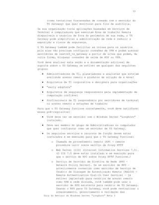 55



         (como tentativas fracassadas de conexão com o servidor do
         TS Gateway) que quer monitorar para fins de auditoria.
Se sua organização torna aplicações baseadas em Serviços de
Terminal e computadores que executam Área de trabalho Remota
disponíveis a usuários de fora do perímetro de sua rede, o TS
Gateway pode simplificar a administração da rede e reduzir a
exposição a riscos de segurança.
O TS Gateway também pode facilitar as coisas para os usuários
pois eles não precisam configurar conexões de VPN e podem acessar
servidores de nextref_ts_gateway a partir de sites que podem, de
outra forma, bloquear conexões de saída de RDP ou VPN.
Você deve analisar esta seção e a documentação adicional de
suporte sobre o TS Gateway se estiver em qualquer dos seguintes
grupos:
   •     Administradores de TI, planejadores e analistas que estejam
         avaliando acesso remoto e produtos de solução de e móvel
   •     Arquitetos de TI corporativa e designers para organizações
   •     “early adopters”
   •     Arquitetos de segurança responsáveis pela implementação de
         computação confiável
   •     Profissionais de TI responsáveis por servidores de terminal
         ou acesso remoto a estações de trabalho
Para que o TS Gateway funcione corretamente, você deve satisfazer
esses pré-requisitos:
   •     Você deve ter um servidor com o Windows Server “Longhorn”
         instalado.
   •     Deve ser membro do grupo de Administradores no computador
         que quer configurar como um servidor de TS Gateway.
   •     Os seguintes serviços e recursos de função devem estar
         instalados e em execução para que o TS Gateway funcione:
            o   Chamada de procedimento remoto (RPC - remote
                procedure call) sobre serviço de Proxy HTTP
            o   Web Server (IIS) (Internet Information Services 7.0).
                (O IIS 7.0 deve estar instalado e em execução para
                que o serviço de RPC sobre Proxy HTTP funcione.)
            o   Serviço de Servidor de Diretiva de Rede (NPS -
                Network Policy Server). Se um servidor de NPS –
                anteriormente conhecido como servidor de Serviço de
                Usuário de Discagem de Autenticação Remota (RADIUS -
                Remote Authentication Dial-In User Service) — já
                estiver implantado para cenários de acesso remoto
                como VPN e rede discada, você também pode usar o
                servidor de NPS existente para cenário de TS Gateway.
                Usando o NPS para TS Gateway, você pode centralizar o
                armazenamento, gerenciamento e validação das
       Guia do Revisor do Windows Server “Longhorn” Beta 3
 
