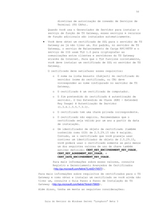 56



                diretivas de autorização de conexão de Serviços de
                Terminal (TS CAPs).
         Quando você usa o Gerenciador de Servidor para instalar o
         serviço de função de TS Gateway, esses serviços e recursos
         de função adicionais são instalados automaticamente.
   •     Você deve obter um certificado de SSL para o servidor de TS
         Gateway se já não tiver um. Por padrão, no servidor de TS
         Gateway, o serviço de Balanceamento de Carga RPC/HTTP e o
         serviço de IIS usam TLS 1.0 para criptografar as
         comunicações entre clientes e servidores do TS Gateway
         através da Internet. Para que o TLS funcione corretamente,
         você deve instalar um certificado de SSL no servidor de TS
         Gateway.
         O certificado deve satisfazer esses requisitos:
            o   O nome na linha Assunto (Subject) do certificado do
                servidor (nome do certificado, ou CN) deve
                corresponder ao nome configurado no servidor de TS
                Gateway.
            o   O certificado é um certificado de computador.
            o   O fim pretendido do certificado é autenticação de
                servidor. O Uso Estendido de Chave (EKU - Extended
                Key Usage) é Autenticação de Servidor
                (1.3.6.1.5.5.7.3.1).
            o   O certificado tem uma chave privada correspondente.
            o   O certificado não expirou. Recomendamos que o
                certificado seja válido por um ano a partir da data
                de instalação.
            o   Um identificador de objeto de certificado (também
                conhecido como OID) de 2.5.29.15 não é exigido.
                Contudo, se o certificado que você planeja usar
                contiver um identificador de objeto de 2.5.29.15,
                você poderá usar o certificado somente se pelo menos
                um dos seguintes valores de uso de chave também
                estiver definido: CERT_KEY_ENCIPHERMENT_KEY_USAGE,
                CERT_KEY_AGREEMENT_KEY_USAGE, e
                CERT_DATA_ENCIPHERMENT_KEY_USAGE.
            Para mais informações sobre esses valores, consulte
            Registro e Gerenciamento Avançados de Certificados
            (http://go.microsoft.com/fwlink/?LinkID=74577).
Para mais informações sobre requisitos de certificados para o TS
Gateway e como obter e instalar um certificado se você ainda não
tiver um, consulte o Guia Passo a Passo de Instalação do TS
Gateway (http://go.microsoft.com/fwlink/?linkid=79605).
Além disso, tenha em mente as seguintes considerações:



       Guia do Revisor do Windows Server “Longhorn” Beta 3
 