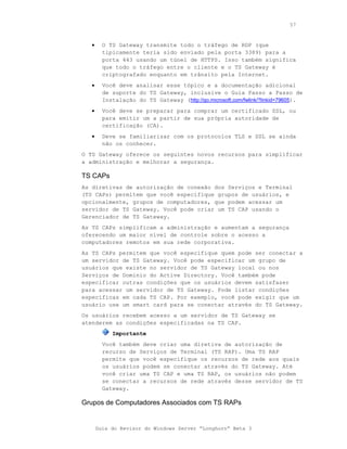 57



   •     O TS Gateway transmite todo o tráfego de RDP (que
         tipicamente teria sido enviado pela porta 3389) para a
         porta 443 usando um túnel de HTTPS. Isso também significa
         que todo o tráfego entre o cliente e o TS Gateway é
         criptografado enquanto em trânsito pela Internet.
   •     Você deve analisar esse tópico e a documentação adicional
         de suporte do TS Gateway, inclusive o Guia Passo a Passo de
         Instalação do TS Gateway (http://go.microsoft.com/fwlink/?linkid=79605).
   •     Você deve se preparar para comprar um certificado SSL, ou
         para emitir um a partir de sua própria autoridade de
         certificação (CA).
   •     Deve se familiarizar com os protocolos TLS e SSL se ainda
         não os conhecer.
O TS Gateway oferece os seguintes novos recursos para simplificar
a administração e melhorar a segurança.

TS CAPs
As diretivas de autorização de conexão dos Serviços e Terminal
(TS CAPs) permitem que você especifique grupos de usuários, e
opcionalmente, grupos de computadores, que podem acessar um
servidor de TS Gateway. Você pode criar um TS CAP usando o
Gerenciador de TS Gateway.
As TS CAPs simplificam a administração e aumentam a segurança
oferecendo um maior nível de controle sobre o acesso a
computadores remotos em sua rede corporativa.
As TS CAPs permitem que você especifique quem pode ser conectar a
um servidor de TS Gateway. Você pode especificar um grupo de
usuários que existe no servidor de TS Gateway local ou nos
Serviços de Domínio do Active Directory. Você também pode
especificar outras condições que os usuários devem satisfazer
para acessar um servidor de TS Gateway. Pode listar condições
específicas em cada TS CAP. Por exemplo, você pode exigir que um
usuário use um smart card para se conectar através do TS Gateway.
Os usuários recebem acesso a um servidor de TS Gateway se
atenderem as condições especificadas na TS CAP.
            Importante
         Você também deve criar uma diretiva de autorização de
         recurso de Serviços de Terminal (TS RAP). Uma TS RAP
         permite que você especifique os recursos de rede aos quais
         os usuários podem se conectar através do TS Gateway. Até
         você criar uma TS CAP e uma TS RAP, os usuários não podem
         se conectar a recursos de rede através desse servidor de TS
         Gateway.

Grupos de Computadores Associados com TS RAPs


       Guia do Revisor do Windows Server “Longhorn” Beta 3
 