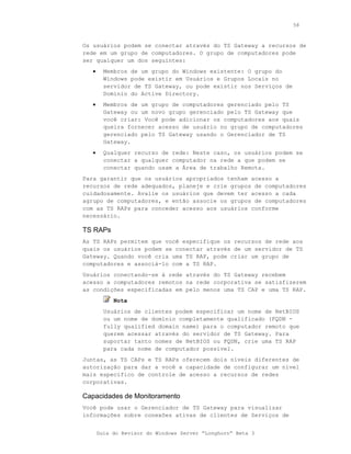 58



Os usuários podem se conectar através do TS Gateway a recursos de
rede em um grupo de computadores. O grupo de computadores pode
ser qualquer um dos seguintes:
   •     Membros de um grupo do Windows existente: O grupo do
         Windows pode existir em Usuários e Grupos Locais no
         servidor de TS Gateway, ou pode existir nos Serviços de
         Domínio do Active Directory.
   •     Membros de um grupo de computadores gerenciado pelo TS
         Gateway ou um novo grupo gerenciado pelo TS Gateway que
         você criar: Você pode adicionar os computadores aos quais
         queira fornecer acesso de usuário no grupo de computadores
         gerenciado pelo TS Gateway usando o Gerenciador de TS
         Gateway.
   •     Qualquer recurso de rede: Neste caso, os usuários podem se
         conectar a qualquer computador na rede a que podem se
         conectar quando usam a Área de trabalho Remota.
Para garantir que os usuários apropriados tenham acesso a
recursos de rede adequados, planeje e crie grupos de computadores
cuidadosamente. Avalie os usuários que devem ter acesso a cada
agrupo de computadores, e então associe os grupos de computadores
com as TS RAPs para conceder acesso aos usuários conforme
necessário.

TS RAPs
As TS RAPs permitem que você especifique os recursos de rede aos
quais os usuários podem se conectar através de um servidor de TS
Gateway. Quando você cria uma TS RAP, pode criar um grupo de
computadores e associá-lo com a TS RAP.
Usuários conectando-se à rede através do TS Gateway recebem
acesso a computadores remotos na rede corporativa se satisfizerem
as condições especificadas em pelo menos uma TS CAP e uma TS RAP.
            Nota
         Usuários de clientes podem especificar um nome de NetBIOS
         ou um nome de domínio completamente qualificado (FQDN -
         fully qualified domain name) para o computador remoto que
         querem acessar através do servidor de TS Gateway. Para
         suportar tanto nomes de NetBIOS ou FQDN, crie uma TS RAP
         para cada nome de computador possível.
Juntas, as TS CAPs e TS RAPs oferecem dois níveis diferentes de
autorização para dar a você a capacidade de configurar um nível
mais específico de controle de acesso a recursos de redes
corporativas.

Capacidades de Monitoramento
Você pode usar o Gerenciador de TS Gateway para visualizar
informações sobre conexões ativas de clientes de Serviços de


       Guia do Revisor do Windows Server “Longhorn” Beta 3
 