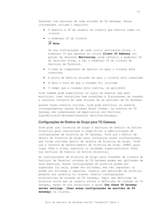 59



Terminal com recursos de rede através do TS Gateway. Essas
informações incluem o seguinte:
   •     O domínio e ID de usuário do usuário que efetuou logon no
         cliente
   •     O endereço IP do cliente
            Nota

         Se sua configuração de rede inclui servidores Proxy, o
         endereço IP que aparece na coluna Client IP Address (no
         painel de detalhes Monitoring) pode refletir o endereço IP
         do servidor Proxy, e não o endereço IP do cliente de
         Serviços de Terminal.
   •     O nome do computador de destino ao qual o cliente está
         conectado
   •     A porta de destino através da qual o cliente está conectado
   •     A data e hora em que a conexão foi iniciada
   •     O tempo que a conexão está inativa, se aplicável
Você também pode especificar os tipos de eventos que quer
monitorar, como tentativas bem sucedidas e fracassadas de conexão
a recursos internos de rede através de um servidor de TS Gateway.
Quando esses eventos ocorrem, você pode monitorar os eventos
correspondentes usando Windows Event Viewer. Os eventos do TS
Gateway são armazenados em Application and Services
LogsMicrosoftWindowsTerminal Services-Gateway.

Configurações de Diretiva de Grupo para TS Gateway
Você pode usar Diretiva de Grupo e Serviços de Domínio do Active
Directory para centralizar e simplificar a administração de
configurações de diretiva do TS Gateway. Você usa o Editor de
Objeto de Diretiva de Grupo para configurar essas configurações,
que ficam contidas dentro de objetos de Diretiva de Grupo. Você
usa o Console de Gerenciamento de Diretiva de Grupo (GPMC) para
ligar GPOs a sites, domínios ou unidades organizacionais (OUs)
nos Serviços de Domínio do Active Directory.
As configurações de Diretiva de Grupo para conexões de cliente de
Serviços de Terminal através do TS Gateway podem ser aplicadas de
duas maneiras. Essas configurações de diretiva podem ser
sugeridas (ou seja, podem ser ativadas, mas não impostas) ou
podem ser ativadas e impostas. Sugerir uma definição de diretiva
permite aos usuários no cliente inserir configurações
alternativas de conexão do TS Gateway. Impor uma definição de
diretiva evita que um usuário altere a definição de conexão do TS
Gateway, mesmo se ele selecionar a opção Use these TS Gateway
server settings (Usar essas configurações de servidor do TS
Gateway) no cliente.


       Guia do Revisor do Windows Server “Longhorn” Beta 3
 