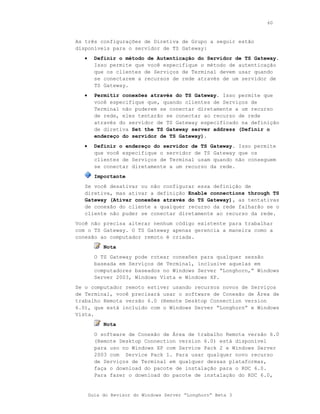 60



As três configurações de Diretiva de Grupo a seguir estão
disponíveis para o servidor de TS Gateway:
   •     Definir o método de Autenticação do Servidor de TS Gateway.
         Isso permite que você especifique o método de autenticação
         que os clientes de Serviços de Terminal devem usar quando
         se conectarem a recursos de rede através de um servidor de
         TS Gateway.
   •     Permitir conexões através do TS Gateway. Isso permite que
         você especifique que, quando clientes de Serviços de
         Terminal não puderem se conectar diretamente a um recurso
         de rede, eles tentarão se conectar ao recurso de rede
         através do servidor de TS Gateway especificado na definição
         de diretiva Set the TS Gateway server address (Definir o
         endereço do servidor de TS Gateway).
   •     Definir o endereço do servidor de TS Gateway. Isso permite
         que você especifique o servidor de TS Gateway que os
         clientes de Serviços de Terminal usam quando não conseguem
         se conectar diretamente a um recurso da rede.
         Importante
   Se você desativar ou não configurar essa definição de
   diretiva, mas ativar a definição Enable connections through TS
   Gateway (Ativar conexões através do TS Gateway), as tentativas
   de conexão do cliente a qualquer recurso da rede falharão se o
   cliente não puder se conectar diretamente ao recurso da rede.
Você não precisa alterar nenhum código existente para trabalhar
com o TS Gateway. O TS Gateway apenas gerencia a maneira como a
conexão ao computador remoto é criada.
            Nota
         O TS Gateway pode rotear conexões para qualquer sessão
         baseada em Serviços de Terminal, inclusive aquelas em
         computadores baseados no Windows Server “Longhorn,” Windows
         Server 2003, Windows Vista e Windows XP.
Se o computador remoto estiver usando recursos novos de Serviços
de Terminal, você precisará usar o software de Conexão de Área de
trabalho Remota versão 6.0 (Remote Desktop Connection version
6.0), que está incluído com o Windows Server “Longhorn” e Windows
Vista.
            Nota
         O software de Conexão de Área de trabalho Remota versão 6.0
         (Remote Desktop Connection version 6.0) está disponível
         para uso no Windows XP com Service Pack 2 e Windows Server
         2003 com Service Pack 1. Para usar qualquer novo recurso
         de Serviços de Terminal em qualquer dessas plataformas,
         faça o download do pacote de instalação para o RDC 6.0.
         Para fazer o download do pacote de instalação do RDC 6.0,


       Guia do Revisor do Windows Server “Longhorn” Beta 3
 