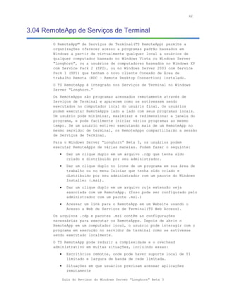 62



3.04 RemoteApp de Serviços de Terminal
        O RemoteApp™ de Serviços de Terminal(TS RemoteApp) permite a
        organizações oferecer acesso a programas padrão baseados em
        Windows a partir de virtualmente qualquer local a usuários de
        qualquer computador baseado no Windows Vista ou Windows Server
        “Longhorn”, ou a usuários de computadores baseados no Windows XP
        com Service Pack 2 (SP2), ou no Windows Server 2003 com Service
        Pack 1 (SP1) que tenham o novo cliente Conexão de Área de
        trabalho Remota (RDC – Remote Desktop Connection) instalado.
        O TS RemoteApp é integrado nos Serviços de Terminal no Windows
        Server “Longhorn.”
        Os RemoteApps são programas acessados remotamente através de
        Serviços de Terminal e aparecem como se estivessem sendo
        executados no computador local do usuário final. Os usuários
        podem executar RemoteApps lado a lado com seus programas locais.
        Um usuário pode minimizar, maximizar e redimensionar a janela do
        programa, e pode facilmente iniciar vários programas ao mesmo
        tempo. Se um usuário estiver executando mais de um RemoteApp no
        mesmo servidor de terminal, os RemoteApps compartilharão a sessão
        de Serviços de Terminal.
        Para o Windows Server “Longhorn” Beta 3, os usuários podem
        executar RemoteApps de várias maneias. Podem fazer o seguinte:
           •     Dar um clique duplo em um arquivo .rdp que tenha sido
                 criado e distribuído por seu administrador.
           •     Dar um clique duplo no ícone de um programa em sua área de
                 trabalho ou no menu Iniciar que tenha sido criado e
                 distribuído por seu administrador com um pacote do Windows
                 Installer (.msi).
           •     Dar um clique duplo em um arquivo cuja extensão seja
                 associada com um RemoteApp. (Isso pode ser configurado pelo
                 administrador com um pacote .msi.)
           •     Acessar um link para o RemoteApp em um Website usando o
                 Acesso a Web de Serviços de Terminal(TS Web Access).
        Os arquivos .rdp e pacotes .msi contêm as configurações
        necessárias para executar os RemoteApps. Depois de abrir o
        RemoteApp em um computador local, o usuário pode interagir com o
        programa em execução no servidor de terminal como se estivesse
        sendo executado localmente.
        O TS RemoteApp pode reduzir a complexidade e o overhead
        administrativo em muitas situações, incluindo essas:
           •     Escritórios remotos, onde pode haver suporte local de TI
                 limitado e largura de banda de rede limitada.
           •     Situações em que usuários precisam acessar aplicações
                 remotamente

               Guia do Revisor do Windows Server “Longhorn” Beta 3
 