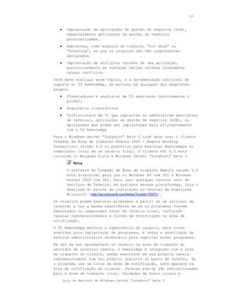 63



   •     Implantação de aplicações de gestão de negócios (LOB),
         especialmente aplicações de gestão de negócios
         personalizadas.
   •     Ambientes, como espaços de trabalho “hot desk” ou
         “hoteling”, em que os usuários não têm computadores
         designados.
   •     Implantação de múltiplas versões de uma aplicação,
         particularmente se instalar várias versões localmente
         causar conflitos.
Você deve analisar esse tópico, e a documentação adicional de
suporte do TS RemoteApp, se estiver em qualquer dos seguintes
grupos:
   •     Planejadores e analistas de TI avaliando tecnicamente o
         produto
   •     Arquitetos corporativos
   •     Profissionais de TI que implantam ou administram servidores
         de terminal, aplicações de gestão de negócios (LOB), ou
         aplicações que podem ser implantadas mais eficientemente
         com o TS RemoteApp
Para o Windows Server “Longhorn” Beta 3 você deve usar o cliente
Conexão de Área de trabalho Remota (RDC - Remote Desktop
Connection) versão 6.0 ou posterior para executar RemoteApps no
computador local de um usuário final. O cliente RDC 6.0 está
incluído no Windows Vista e Windows Server “Longhorn” Beta 3.
            Nota
         O software de Conexão de Área de trabalho Remota versão 6.0
         está disponível para uso no Windows XP com SP2 e Windows
         Server 2003 com SP1. Para usar qualquer recurso novo de
         Serviços de Terminal em qualquer dessas plataformas, faça o
         download do pacote de instalação na Central de Downloads
         Microsoft (http://go.microsoft.com/fwlink/?LinkId=79373).
Os usuários podem executar programas a partir de um servidor de
terminal e ter a mesma experiência de se os programas fossem
executados no computador local do usuário final, incluindo
janelas redimensionáveis e ícones de notificação na área de
notificação.
O TS RemoteApp melhora a experiência do usuário, abre novas
avenidas para implantação de programas, e reduz a quantidade de
esforço administrativo necessário para suportar esses programas.
Em vez de ser apresentado ao usuário na área de trabalho do
servidor de terminal remoto, o RemoteApp é integrado com a área
de trabalho do cliente, sendo executado em sua própria janela
redimensionável com seu próprio registro na barra de tarefas. Se
o programa usa um ícone de área de notificação, este aparece na
área de notificação do cliente. Janelas pop-up são redirecionadas
para a área de trabalho local. Unidades de disco locais e
       Guia do Revisor do Windows Server “Longhorn” Beta 3
 