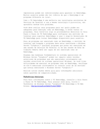 64



impressoras podem ser redirecionadas para aparecer no RemoteApp.
Muitos usuários podem não ter ciência de que o RemoteApp é um
programa diferente do local.
Como o TS RemoteApp é uma melhoria nas tecnologias existentes de
Serviços de Terminal e usa a mesma tecnologia e protocolos, não
apresenta nenhum novo problema.
Você deve avaliar seus programas para ver quais podem ser
adequados para execução como um RemoteApp, e então testar os
programas. Para testá-los siga os procedimentos descritos no Guia
Passo a Passo do TS RemoteApp para configurar seu servidor de
terminal para suportar RemoteApps e usar o snap-in Gerenciador de
TS RemoteApp para tornar RemoteApps disponíveis para usuários.
Para um programa ser executado como um RemoteApp, o servidor de
terminal que hospeda o programa deve estar executando o Windows
Server “Longhorn.” Qualquer programa que possa ser executado em
uma sessão de Serviços de Terminal ou em uma sessão de Área de
trabalho Remota deve ser capaz de ser executado como um
RemoteApp.
Algumas das mudanças fundamentais no sistema operacional do
Windows Server “Longhorn” podem ter impacto sobre versões
anteriores de programas que são executados corretamente sob
versões anteriores do sistema operacional Windows. Se você tiver
dificuldades em executar um programa como um RemoteApp, verifique
se ele é executado corretamente no console local de um servidor
que esteja executando o Windows Server “Longhorn.”
Analise outras seções deste guia para informações adicionais
sobre questões de compatibilidade.

Referências Adicionais
Para mais informações sobre o TS RemoteApp, consulte o Guia Passo
a Passo do TS RemoteApp. Para acessar esse guia, visite o
TechCenter do Windows Server “Longhorn” TS RemoteApp e TS Web
Access (http://go.microsoft.com/fwlink/?LinkId=79609).




    Guia do Revisor do Windows Server “Longhorn” Beta 3
 