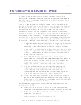 65



3.05 Acesso a Web de Serviços de Terminal

        O Acesso a Web de Serviços de Terminal(TS Web Access) é um
        serviço de função na função de Serviços de Terminal que permite
        que você torne RemoteApps disponíveis a usuários a partir de um
        navegador da Web.
        Como o TS Web Access, os usuários podem visitar um Website (a
        partir da Internet ou de uma intranet) para acessar uma lista de
        RemoteApps disponíveis. Quando iniciam um RemoteApp, uma sessão
        de Serviços de Terminal é iniciada no servidor de terminal
        baseado no Windows Server “Longhorn” que hospeda o RemoteApp.
        Depois de instalar o TS Web Access em um servidor de Web baseado
        no Windows Server “Longhorn”, os usuários podem se conectar ao
        servidor de TS Web Access para acessar RemoteApps disponíveis em
        um ou mais servidores de terminal baseados no Windows Server
        “Longhorn”. O TS Web Access tem vários benefícios. Eles incluem:
           •     Os usuários podem acessar RemoteApps a partir de um Website
                 via Internet ou a partir de uma intranet. Para iniciar um
                 RemoteApp, eles simplesmente clicam no ícone do programa.
           •     Se um usuário inicia mais de um RemoteApp através do TS Web
                 Access, e os programas são executados no mesmo servidor de
                 terminal, o RemoteApps é executado dentro da mesma sessão
                 de Serviços de Terminal.
           •     Usar o TS Web Access significa que há menos overhead
                 administrativo. Você pode implantar programas facilmente a
                 partir de um local central. Além disso, os programas são
                 executados em um servidor de terminal e não em um
                 computador cliente, assim são mais fáceis de manter.
           •     O TS Web Access oferece uma solução que trabalha com
                 configuração mínima. A página de Web do TS Web Access
                 inclui uma Web Part personalizável, que pode ser
                 incorporada em uma página de Web personalizada ou em um
                 site de Serviços do Microsoft Windows SharePoint®.
           •     A lista de RemoteApps disponíveis que aparece na Parte de
                 Web do TS Web Access pode ser personalizada para o usuário
                 individual se você implantar RemoteApps usando distribuição
                 de software de Diretiva de Grupo.
        As informações neste tópico se aplicam aos seguintes tipos de
        profissionais de TI:
           •     Profissionais de TI que já executam ou se interessam em
                 implantar programas para usuários usando Serviços de Terminal
           •     Profissionais de TI que queiram mais controle sobre a
                 experiência do usuário
           •     Administradores e desenvolvedores de Web


               Guia do Revisor do Windows Server “Longhorn” Beta 3
 