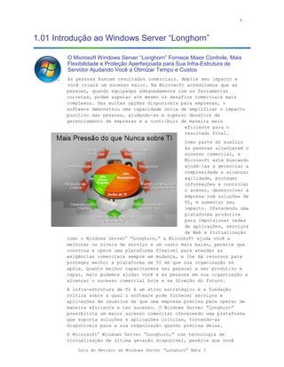 4



1.01 Introdução ao Windows Server “Longhorn”

        O Microsoft Windows Server “Longhorn” Fornece Maior Controle, Mais
        Flexibilidade e Proteção Aperfeiçoada para Sua Infra-Estrutura de
        Servidor Ajudando Você a Otimizar Tempo e Custos
        As pessoas buscam resultados comerciais. Amplie seu impacto e
        você criará um sucesso maior. Na Microsoft acreditamos que as
        pessoas, quando equipadas adequadamente com as ferramentas
        corretas, podem superar até mesmo os desafios comerciais mais
        complexos. Das muitas opções disponíveis para empresas, o
        software demonstrou uma capacidade única de amplificar o impacto
        positivo das pessoas, ajudando-as a superar desafios de
        gerenciamento de empresas e a contribuir de maneira mais
                                                  eficiente para o
                                                  resultado final.
                                                   Como parte do auxílio
                                                   às pessoas alcançarem o
                                                   sucesso comercial, a
                                                   Microsoft está buscando
                                                   ajudá-las a gerenciar a
                                                   complexidade e alcançar
                                                   agilidade, proteger
                                                   informações e controlar
                                                   o acesso, desenvolver a
                                                   empresa com soluções de
                                                   TI, e aumentar seu
                                                   impacto. Oferecendo uma
                                                   plataforma produtiva
                                                   para impulsionar redes
                                                   de aplicações, serviços
                                                   de Web e Virtualização
        como o Windows Server® “Longhorn,” a Microsoft ajuda você a
        melhorar os níveis de serviço a um custo mais baixo, permite que
        construa e opere uma plataforma flexível para atender as
        exigências comerciais sempre em mudança, e lhe dá recursos para
        proteger melhor a plataforma de TI em que sua organização se
        apóia. Quanto melhor capacitarmos seu pessoal a ser produtivo e
        capaz, mais podemos ajudar você e as pessoas em sua organização a
        alcançar o sucesso comercial hoje e na direção do futuro.
        A infra-estrutura de TI é um ativo estratégico e a fundação
        crítica sobre a qual o software pode fornecer serviços e
        aplicações de usuários de que uma empresa precisa para operar de
        maneira eficiente e ter sucesso. O Windows Server “Longhorn”
        possibilita um maior sucesso comercial oferecendo uma plataforma
        que suporta soluções e aplicações críticas, tornando-as
        disponíveis para a sua organização quando precisa delas.
        O Microsoft® Windows Server “Longhorn,” com tecnologia de
        virtualização de última geração disponível, permite que você

            Guia do Revisor do Windows Server “Longhorn” Beta 3
 