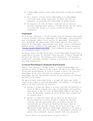 67



   •     O RemoteApps parece estar sendo executado na área de trabalho
         local.
   •     Se o usuário iniciar vários RemoteApps e os RemoteApps
         estiverem todos sendo executados no mesmo servidor de
         terminal, os programas são executados na mesma sessão.
   •     Os usuários não têm de fazer o download de um controle
         ActiveX® separado para acessar o TS Web Access. Em vez disso,
         o cliente RDC versão 6.0 inclui o Controle ActiveX
         necessário.

Implantação
Se você quer implantar o TS Web Access, pode se preparar analisando
o tópico Terminal Services RemoteApp (TS RemoteApp) neste documento
para informações sobre o novo recurso TS RemoteApp. Informações
mais detalhadas de implantação estão disponíveis no Guia Passo a
Passo do TS RemoteApp. Para acessar esse guia, visite o TechCenter
Windows Server “Longhorn” TS RemoteApp e TS Web Access TechCenter
(http://go.microsoft.com/fwlink/?LinkId=79609). Você também pode querer analisar
as informações sobre o IIS 7.0.
Se quiser usar o TS Web Access para tornar RemoteApps disponíveis a
computadores através da Internet, deve analisar o tópico Gateway de
Serviços de Terminal (TS Gateway) neste documento. O TS Gateway
ajuda você a proteger conexões remotas a servidores de terminal em
sua rede corporativa.

A Lista de RemoteApps É Atualizada Dinamicamente
Quando você implanta o TS Web Access, a lista de RemoteApps que
aparece na Parte de Web do TS Web Access (TS Web Access Web Part) é
atualizada dinamicamente. A lista é ocupada a partir da lista de
RemoteApps de um único servidor de terminal ou a partir de
RemoteApps que são implantados através de distribuição de software
de Diretiva de Grupo.
Um administrador pode especificar a origem dos dados que serão
usados para ocupar a lista de RemoteApps. Por padrão, a origem dos
dados é um único servidor de terminal.
   •     Quando a origem dos dados é um único servidor de terminal, a
         Parte de Web é ocupada com todos os RemoteApps configurados
         para acesso à Web na lista de RemoteApps daquele servidor. A
         lista de programas exibida na Parte de Web não é específica
         do usuário atual.
   •     Quando a origem dos dados são os Serviços de Domínio do
         Active Directory, a Parte de Web é ocupada por pacotes
         .rap.msi que são publicados para um usuário através da
         distribuição de software de Diretiva de Grupo. Como as
         informações são obtidas através de Diretiva de Grupo, o TS
         Web Access exibe apenas os RemoteApps específicos do usuário
         individual. Note que, por padrão, um RemoteApp é colocado em
         pacote com a extensão .rap.msi quando você cria um pacote

       Guia do Revisor do Windows Server “Longhorn” Beta 3
 