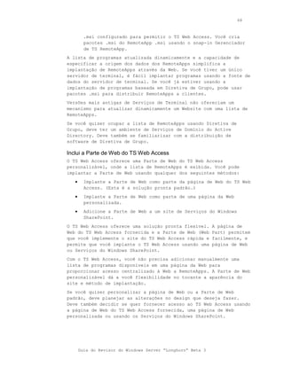 68



         .msi configurado para permitir o TS Web Access. Você cria
         pacotes .msi do RemoteApp .msi usando o snap-in Gerenciador
         de TS RemoteApp.
A lista de programas atualizada dinamicamente e a capacidade de
especificar a origem dos dados dos RemoteApps simplifica a
implantação de RemoteApps através da Web. Se você tiver um único
servidor de terminal, é fácil implantar programas usando a fonte de
dados do servidor de terminal. Se você já estiver usando a
implantação de programas baseada em Diretiva de Grupo, pode usar
pacotes .msi para distribuir RemoteApps a clientes.
Versões mais antigas de Serviços de Terminal não ofereciam um
mecanismo para atualizar dinamicamente um Website com uma lista de
RemoteApps.
Se você quiser ocupar a lista de RemoteApps usando Diretiva de
Grupo, deve ter um ambiente de Serviços de Domínio do Active
Directory. Deve também se familiarizar com a distribuição de
software de Diretiva de Grupo.

Inclui a Parte de Web do TS Web Access
O TS Web Access oferece uma Parte de Web do TS Web Access
personalizável, onde a lista de RemoteApps é exibida. Você pode
implantar a Parte de Web usando qualquer dos seguintes métodos:
   •     Implante a Parte de Web como parte da página de Web do TS Web
         Access. (Esta é a solução pronta padrão.)
   •     Implante a Parte de Web como parte de uma página da Web
         personalizada.
   •     Adicione a Parte de Web a um site de Serviços do Windows
         SharePoint.
O TS Web Access oferece uma solução pronta flexível.         A página de
Web do TS Web Access fornecida e a Parte de Web (Web         Part) permitem
que você implemente o site do TS Web Access rápida e         facilmente, e
permite que você implante o TS Web Access usando uma         página de Web
ou Serviços do Windows SharePoint.
Com o TS Web Access, você não precisa adicionar manualmente uma
lista de programas disponíveis em uma página da Web para
proporcionar acesso centralizado à Web a RemoteApps. A Parte de Web
personalizável dá a você flexibilidade no tocante a aparência do
site e método de implantação.
Se você quiser personalizar a página de Web ou a Parte de Web
padrão, deve planejar as alterações no design que deseja fazer.
Deve também decidir se quer fornecer acesso ao TS Web Access usando
a página de Web do TS Web Access fornecida, uma página de Web
personalizada ou usando os Serviços do Windows SharePoint.




       Guia do Revisor do Windows Server “Longhorn” Beta 3
 