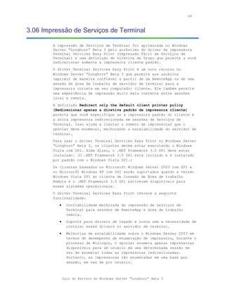 69



3.06 Impressão de Serviços de Terminal

        A impressão de Serviços de Terminal foi aprimorada no Windows
        Server “Longhorn” Beta 3 pelo acréscimo do driver de impressora
        Terminal Services Easy Print (Impressão Fácil de Serviços de
        Terminal) e uma definição de Diretiva de Grupo que permite a você
        redirecionar somente a impressora cliente padrão.
        O driver Terminal Services Easy Print é um novo recurso no
        Windows Server “Longhorn” Beta 3 que permite aos usuários
        imprimir de maneira confiável a partir de um RemoteApp ou de uma
        sessão de área de trabalho de servidor de terminal para a
        impressora correta em seu computador cliente. Ele também permite
        uma experiência de impressão muito mais coerente entre sessões
        local e remota.
        A definição Redirect only the default client printer policy
        (Redirecionar apenas a diretiva padrão de impressora cliente)
        permite que você especifique se a impressora padrão do cliente é
        a única impressora redirecionada em sessões de Serviços de
        Terminal. Isso ajuda a limitar o número de impressoras que o
        spooler deve enumerar, melhorando a escalabilidade do servidor de
        terminal.
        Para usar o driver Terminal Services Easy Print no Windows Server
        “Longhorn” Beta 3, os clientes devem estar executando o Windows
        Vista com SP1. Além disso, o .NET Framework 3.0 SP1 deve estar
        instalado. (O .NET Framework 3.0 SP1 está incluído e é instalado
        por padrão com o Windows Vista SP1.)
        Os clientes baseados no Microsoft Windows Server 2003 com SP1 e
        no Microsoft Windows XP com SP2 serão suportados quando a versão
        Windows Vista SP1 do cliente de Conexão de Área de trabalho
        Remota e o .NET Framework 3.0 SP1 estiverem disponíveis para
        esses sistemas operacionais.
        O driver Terminal Services Easy Print oferece a seguinte
        funcionalidade:
           •     Confiabilidade melhorada da impressão de Serviços de
                 Terminal para sessões de RemoteApp e área de trabalho
                 remota.
           •     Suporte para drivers de legado e novos sem a necessidade de
                 instalar esses drivers no servidor de terminal.
           •     Melhorias de escalabilidade sobre o Windows Server 2003 em
                 termos de desempenho de enumeração de impressora, Durante o
                 processo de Winlogon, o spooler enumera apenas impressoras
                 disponíveis para um usuário em uma determinada sessão em
                 vez de enumerar todas as impressoras redirecionadas.
                 Portanto, as impressoras são enumeradas em uma base por
                 sessão, em vez de por usuário.



               Guia do Revisor do Windows Server “Longhorn” Beta 3
 