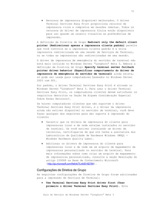 70



   •     Recursos de impressora disponível melhorados. O driver
         Terminal Services Easy Print proporciona recursos de
         impressora ricos e completos em sessões remotas. Todos os
         recursos do driver de impressora física estão disponíveis
         para uso quando um usuário visualiza as preferências de
         impressão.
A definição de Diretiva de Grupo Redirect only the default client
printer (Redirecionar apenas a impressora cliente padrão) permite
que você controle se a impressora cliente padrão é a única
impressora redirecionada em uma sessão de Serviços de Terminal,
ou se todas as impressoras são redirecionadas em uma sessão.
O driver de impressora de emergência do servidor de terminal não
está mais incluído no Windows Server “Longhorn” Beta 3. Embora a
definição de Diretiva de Grupo Specify terminal server fallback
printer driver behavior (Especificar comportamento do driver de
impressora de emergência do servidor de terminal) ainda exista,
só pode ser usada para computadores baseados no Windows Server
2003 com SP1.
Por padrão, o driver Terminal Services Easy Print é ativado no
Windows Server “Longhorn” Beta 3. Para usar o driver Terminal
Services Easy Print, os computadores clientes devem satisfazer os
requisitos descritos na Seção Há Alguma Consideração Especial
Sobre Esses Recursos?.
Se houver computadores clientes que não suportem o driver
Terminal Services Easy Print driver, e o driver da impressora
ainda não estiver disponível no servidor de terminal, você deve
fazer qualquer dos seguintes para dar suporte à impressão do
cliente:
   •     Garantir que os drivers de impressora do cliente para
         impressoras local e de rede estejam instalados no servidor
         de terminal. Se você estiver instalando um driver de
         terceiros, certifique-se de que ele tenha a assinatura dos
         Laboratórios de Qualidade de Hardware Windows (WHQL -
         Windows Hardware Quality Labs).
   •     Adicionar os drivers de impressora do cliente para
         impressoras local e de rede em um arquivo de mapeamento de
         impressoras personalizado no servidor de terminal. Para
         mais informações sobre como criar um arquivo de mapeamento
         de impressoras personalizado, consulte a seção Resolução do
         artigo 239088 na Base de Conhecimento Microsoft
         (http://go.microsoft.com/fwlink/?LinkID=82784).

Configurações de Diretiva de Grupo
As seguintes configurações de Diretiva de Grupo foram adicionadas
para a impressão de Serviços de Terminal:
   •     Use Terminal Services Easy Print driver first (Usar
         primeiro o driver Terminal Services Easy Print). Esta


       Guia do Revisor do Windows Server “Longhorn” Beta 3
 