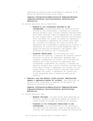 71



         definição de diretiva está localizada no seguinte nó do
         Editor de Objetos de Diretiva de Grupo:
         Computer ConfigurationAdministrative TemplatesWindows
         ComponentsTerminal ServicesTerminal ServerPrinter
         Redirection
Os valores possíveis são os seguintes:
            o   Enabled or not configured (Ativada ou não
                configurada). Se esta definição de diretiva estiver
                ativada ou não configurada, o servidor de terminal
                tentará primeiro usar o driver Terminal Services Easy
                Print para instalar todas as impressoras de clientes.
                Se, por alguma razão, o driver Terminal Services Easy
                Print não puder ser usado, um driver de impressora
                que corresponda à impressora do cliente será usado.
                Se o servidor de terminal não tiver um driver de
                impressora que corresponda à impressora do cliente, a
                impressora do cliente não ficará disponível para a
                sessão de Serviços de Terminal. Por padrão, essa
                definição de diretiva não é configurada.
            o   Disabled (Desativada). Se você desativar essa
                definição de diretiva, o servidor de terminal tentará
                encontrar um driver de impressora adequado para
                instalar a impressora do cliente. Se o servidor de
                terminal não tiver um driver de impressora que
                corresponda à impressora do cliente, o servidor de
                terminal tentará usar o driver Terminal Services Easy
                Print para instalar a impressora do cliente. Se, por
                alguma razão, o driver Terminal Services Easy Print
                não puder ser usado, a impressora do cliente não
                ficará disponível para a sessão de Serviços de
                Terminal.
   •     Redirect only the default client printer (Redirecionar
         apenas a impressora padrão do cliente). Essa definição de
         diretiva está localizada no seguinte nó do Editor de
         Objetos de Diretiva de Grupo:
        Computer ConfigurationAdministrative TemplatesWindows
        ComponentsTerminal ServicesTerminal ServerPrinter
        Redirection
Os valores possíveis são:
            o   Enabled (Ativada). Se você ativar essa definição de
                diretiva, somente a impressora padrão do cliente é
                redirecionada em sessões de Serviços de Terminal.
            o   Disabled or not configured (Desativada ou não
                configurada). Se você desativar ou não configurar
                essa definição de diretiva, todas as impressoras de
                clientes são redirecionadas em sessões de Serviços de


       Guia do Revisor do Windows Server “Longhorn” Beta 3
 