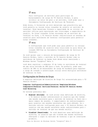 74



            Nota
         Para configurar um servidor para participar do
         balanceamento de carga do TS Session Broker, e para
         atribuir um valor de peso a um servidor, você pode usar a
         ferramenta Configuração de Serviços de Terminal.
Além disso, é fornecido um novo mecanismo que possibilita que
você permita ou recuse novas conexões de usuário ao servidor de
terminal. Esse mecanismo fornece a capacidade de se colocar um
servidor offline para manutenção sem interromper a experiência do
usuário. Se novas conexões forem recusadas em um servidor de
terminal na farm, o TS Session Broker redirecionará as sessões de
usuários para servidores de terminal configurados para permitir
novas conexões.
            Nota
         A configuração que você pode usar para permitir ou recusar
         novas conexões de usuários está localizada na guia Geral da
         conexão RDP-Tcp na ferramenta Configuração de Serviços de
         Terminal.
Se você quiser usar o recurso de balanceamento de carga do TS
Session Broker, tanto o servidor do TS Session Broker como os
servidores de terminal na mesma farm devem estar executando o
Windows Server “Longhorn” Beta 3.
você deve registrar o endereço IP de todos os servidores de terminal
em uma única entrada do DNS para a farm. Se preferir, pode usar
rodízio de DNS ou um balanceador de carga de hardware para espalhar
a carga de conexão e autenticação inicial entre múltiplos servidores
de terminal na farm.

Configurações de Diretiva de Grupo
A seguinte definição de Diretiva de Grupo foi acrescentada para o TS
Session Broker:
Computer ConfigurationAdministrative TemplatesWindows
ComponentsTerminal ServicesTerminal ServerTS Session Broker
Load Balancing
Os valores possíveis são:
   •     Enabled (Ativada). Se você ativar essa definição de diretiva,
         o TS Session Broker redirecionará os usuários que não tenham
         uma sessão existente para o servidor de terminal na farm com o
         menor número de sessões. O comportamento de redirecionamento
         para usuários com sessões existentes não será afetado. Se o
         servidor estiver configurado para usar o TS Session Broker, os
         usuários com uma sessão existente serão redirecionados para o
         servidor de terminal em que sua sessão existir.
   •     Disabled (Desativada). Se você desativar essa definição de
         diretiva, os usuários que não tiverem uma sessão existente
         efetuarão o logon no servidor de terminal a que se conectarem
         primeiro.
       Guia do Revisor do Windows Server “Longhorn” Beta 3
 