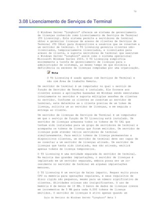 76



3.08 Licenciamento de Serviços de Terminal

        O Windows Server “Longhorn” oferece um sistema de gerenciamento
        de licenças conhecido como Licenciamento de Serviços de Terminal
        (TS Licensing). Este sistema permite a servidores de terminal
        obter e gerenciar licenças de acesso de clientes de Serviços de
        Terminal (TS CALs) para dispositivos e usuários que se conectem a
        um servidor de terminal. O TS Licensing gerencia clientes não-
        licenciados, temporariamente licenciados, e licenciados para
        acesso de cliente, e suporta servidores de terminal que executem
        o Windows Server “Longhorn” assim como o sistema operacional
        Microsoft Windows Server 2003. O TS Licensing simplifica
        enormemente a tarefa de gerenciamento de licenças para o
        administrador de sistemas, ao mesmo tempo em que minimiza a
        deficiência ou excesso de licenças compradas por uma organização.
                 Nota
              O TS Licensing é usado apenas com Serviços de Terminal e
              não com Área de trabalho Remota.
        Um servidor de terminal é um computador no qual o serviço de
        função de Servidor de Terminal é instalado. Ele fornece aos
        clientes acesso a aplicações baseadas em Windows sendo executadas
        inteiramente no servidor e suporta múltiplas sessões de clientes
        no servidor. Conforme os clientes se conectam ao servidor de
        terminal, este determina se o cliente precisa de um token de
        licença, solicita um ao servidor de licenças, e em seguida o
        entrega ao cliente.
        Um servidor de licenças de Serviços de Terminal é um computador
        em que o serviço de função de TS Licencing está instalado. Um
        servidor de licenças armazena todos os tokens de TS CAL que
        tenham sido instaladas para um grupo de servidores de terminal e
        acompanha os tokens de licença que foram emitidos. Um servidor de
        licenças pode atender vários servidores de terminal
        simultaneamente. Para emitir tokens de licença permanentes a
        dispositivos clientes, um servidor de terminal deve ser capaz de
        se conectar a um servidor de licenças ativado. Um servidor de
        licenças que tenha sido instalado, mas não ativado, emitirá
        apenas tokens de licença temporários.
        O TS Licensing é uma entidade separada do servidor de terminal.
        Na maioria das grandes implantações, o servidor de licenças é
        implantado em um servidor separado, embora possa ser um co-
        residente no servidor de terminal em algumas implantações
        menores.
        O TS Licensing é um serviço de baixo impacto. Requer muito pouca
        CPU ou memória para operações regulares, e seus requisitos de
        disco rígido são pequenos, mesmo para um número significativo de
        clientes. Atividades ociosas são insignificantes. O uso de
        memória é de menos de 10 MB. O banco de dados de licenças cresce
        em incrementos de 5 MB para cada 6.000 tokens de licença
        emitidos. O servidor de licenças é ativo apenas quando um
            Guia do Revisor do Windows Server “Longhorn” Beta 3
 