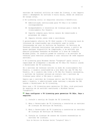 77



servidor de terminal solicita um token de licença, e seu impacto
sobre o desempenho do servidor é muito baixo, mesmo em cenários
de cargas altas.
O TS Licensing inclui os seguintes recursos e benefícios:
   •     Administração centralizada para TS CALs e os tokens
         correspondentes
   •     Acompanhamento e relatórios de licenças para o modo de
         licenciamento Por Usuário
   •     Suporte simples para vários canais de comunicação e
         programas de compra
   •     Impacto mínimo sobre rede e servidores
O gerenciamento efetivo de TS CALS usando o TS Licensing será do
interesse de organizações que atualmente usam ou estão
interessadas em usar os Serviços de Terminal. Os Serviços de
Terminal oferecem tecnologias que permitem acesso, a partir de
quase qualquer dispositivo de computação, a um servidor que
execute programas baseados em Windows ou à área de trabalho
Windows plena. Os usuários podem se conectar a um servidor de
terminal para executar programas e usar recursos de rede naquele
servidor.
O TS Licensing para Windows Server “Longhorn” agora inclui a
capacidade de acompanhar a emissão de TS CALs Por Usuário usando
o Gerenciador de TS Licensing.
Se o servidor de terminal estiver no modo de licenciamento Por
Usuário, o usuário conectando-se a ele deve ter uma TS CAL Por
Usuário. Se o usuário não tiver a TS CAL Por Usuário necessária,
o servidor de terminal entrará em contato com o servidor de
licenças para obter a CAL para o usuário.
Depois que o servidor de licenças emitir uma TS CAL Por Usuário
para o usuário, o administrador pode rastrear a emissão da CAL
usando o Gerenciador de TS Licensing.
Para usar o TS Licensing para gerenciar TS CALs, você precisará
do seguinte em um servidor executando o Windows Server
“Longhorn”:
   Para configurar o TS Licensing para gerenciar TS CALs, faça o
seguinte:

   1. Instale o serviço de função de TS Licensing.

   2. Abra o Gerenciador de TS Licensing e conecte-se ao servidor
      de licenças de Serviços de Terminal.

   3. Abra o Gerenciador de TS Licensing e conecte-se ao servidor
      de licenças de Serviços de Terminal.

   4. Instale as licenças de acesso de cliente necessárias no
      servidor de licenças.
       Guia do Revisor do Windows Server “Longhorn” Beta 3
 