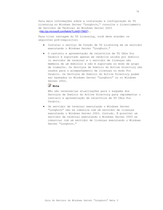 78



Para mais informações sobre a instalação e configuração do TS
Licensing no Windows Server “Longhorn,” consulte o Licenciamento
de Servidor de Terminal do Windows Server 2003
(http://go.microsoft.com/fwlink/?LinkID=79607).
Para tirar vantagem do TS Licensing, você deve atender os
seguintes pré-requisitos:
   •     Instalar o serviço de função de TS Licensing em um servidor
         executando o Windows Server “Longhorn.”
   •     O rastreio e apresentação de relatórios de TS CALs Por
         Usuário é suportado apenas em cenários unidos por domínio
         (o servidor de terminal e o servidor de licenças são
         membros de um domínio) e não é suportado no modo de grupo
         de trabalho. Os Serviços de Domínio do Active Directory são
         usados para o acompanhamento de licenças no modo Por
         Usuário. Os Serviços de Domínio do Active Directory podem
         ser baseados no Windows Server “Longhorn” ou no Windows
         Server 2003.
            Nota
         Não são necessárias atualizações para o esquema dos
         Serviços de Domínio do Active Directory para implementar o
         rastreio e apresentação de relatórios de TS CALs Por
         Usuário.
   •     Um servidor de terminal executando o Windows Server
         “Longhorn” não se comunica com um servidor de licenças
         executando o Windows Server 2003. Contudo. É possível um
         servidor de terminal executando o Windows Server 2003 se
         comunicar com um servidor de licenças executando o Windows
         Server “Longhorn.”




       Guia do Revisor do Windows Server “Longhorn” Beta 3
 