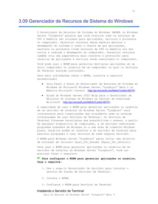79



3.09 Gerenciador de Recursos de Sistema do Windows

        O Gerenciador de Recursos de Sistema do Windows (WSRM) no Windows
        Server “Longhorn” permite que você controle como os recursos de
        CPU e memória são alocados para aplicações, serviços e processos
        no computador. Gerenciar recursos dessa maneira melhora o
        desempenho do sistema e reduz a chance de que aplicações,
        serviços ou processos tirem recursos de CPU ou memória uns dos
        outros e reduzam o desempenho do computador. Gerenciar recursos
        também cria uma experiência mais coerente e previsível para
        usuários de aplicações e serviços sendo executados no computador.
        Você pode usar o WSRM para gerenciar múltiplas aplicações em um
        único computador ou usuários em um computador no qual os Serviços
        de Terminal estejam instalados.
        Para mais informações sobre o WSRM, consulte a seguinte
        documentação:
           •     Guia Passo a Passo do Gerenciador de Recursos de Sistema do
                 Windows do Microsoft Windows Server “Longhorn” Beta 2 no
                 Website Microsoft Connect (http://go.microsoft.com/fwlink/?LinkId=49779)
           •     Ajuda do Windows Server 2003 Help para o Gerenciador de
                 Recursos do Sistema do Windows na Central de Downloads
                 Microsoft (http://go.microsoft.com/fwlink/?LinkId=49774)
        A capacidade de usar o WSRM para gerenciar aplicações ou usuários
        em um servidor de terminal do Windows Server “Longhorn” será
        interessante para organizações que atualmente usem ou estejam
        interessadas em usar Serviços de Terminal. Os Serviços de
        Terminal fornecem tecnologias que possibilitam o acesso, a partir
        de qualquer dispositivo de computação, a um servidor executando
        programas baseados em Windows ou a uma área de trabalho Windows
        plena. Usuários podem se conectar a um servidor de terminal para
        executar programas e usar recursos de rede naquele servidor.
        O WSRM para Windows Server “Longhorn” agora inclui uma diretiva
        de alocação de recursos Igual_Por_Sessão (Equal_Per_Session).
        Para usar o WSRM para gerenciar aplicações ou usuários em um
        servidor de terminal do Windows Server “Longhorn”, você vai
        precisar fazer o seguinte:
           Para configurar o WSRM para gerenciar aplicações ou usuários,
        faça o seguinte:

           1. Use o snap-in Gerenciador de Servidor para instalar o
              serviço de função de Servidor de Terminal.

           2. Instale o WSRM.

           3. Configure o WSRM para Serviços de Terminal

        Instalando o Servidor de Terminal
               Guia do Revisor do Windows Server “Longhorn” Beta 3
 