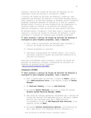 80



Instale o serviço de função de Servidor de Terminal em seu
computador antes de instalar e configurar o WSRM.
O serviço de função de Servidor de Terminal, conhecido como
componente de Servidor de Terminal no Microsoft Windows Server
2003, permite a um servidor baseado no Windows Server “Longhorn”
hospedar programas baseados no Windows ou a área de trabalho
Windows plena. A partir de seus dispositivos de computação, os
usuários podem se conectar a um servidor de terminal para
executar programas e usar recursos de rede naquele servidor.
No Windows Server “Longhorn,” você deve fazer o seguinte para
instalar o serviço de função de Servidor de Terminal, e para
configurar o servidor de terminal para hospedar programas:
   Para instalar o serviço de função de Servidor de Terminal e
configurá-lo para hospedar programas, faça o seguinte:

   1. Use o snap-in Gerenciador de Servidor para instalar o
      serviço de função de Servidor de Terminal.

   2. Instale programas no servidor.

   3. Configure configurações de conexão remota. Isso inclui
      adicionar usuários e grupos que precisam conectar-se ao
      servidor de terminal.

Para mais informações sobre instalar o serviço de função de
Servidor de Terminal, consulte o TechCenter de Servidor de
Terminal do Windows Server “Longhorn”
(http://go.microsoft.com/fwlink/?LinkId=79608).

Instalando o WSRM
   Para instalar o serviço de função de Servidor de Terminal e
configurá-lo para hospedar programas, faça o seguinte:

   1. Abra o Gerenciador de Servidor. Clique em Start, aponte
      para Administrative Tools, e em seguida clique em Server
      Manager.

   2. Em Features Summary, clique em Add features.

   3. Na página Select Features, assinale a caixa de seleção
      Windows System Resource Manager (WSRM).

   4. Uma caixa de diálogo aparecerá informando que o serviço de
      função SQL Server™ 2005 Embedded Edition (Windows) também
      precisa ser instalada para que o WSRM funcione
      corretamente. Clique em Add Required Role Services, e em
      seguida clique em Next.

   5. Na página Confirm Installation Options, certifique-se de
      que o SQL Server 2005 Embedded Edition (Windows) e o

    Guia do Revisor do Windows Server “Longhorn” Beta 3
 