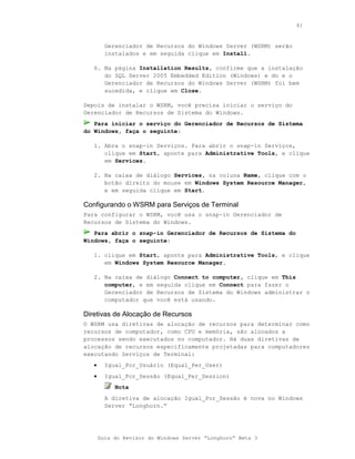 81



         Gerenciador de Recursos do Windows Server (WSRM) serão
         instalados e em seguida clique em Install.

   6. Na página Installation Results, confirme que a instalação
      do SQL Server 2005 Embedded Edition (Windows) e do e o
      Gerenciador de Recursos do Windows Server (WSRM) foi bem
      sucedida, e clique em Close.

Depois de instalar o WSRM, você precisa iniciar o serviço do
Gerenciador de Recursos de Sistema do Windows.
   Para iniciar o serviço do Gerenciador de Recursos de Sistema
do Windows, faça o seguinte:

   1. Abra o snap-in Serviços. Para abrir o snap-in Serviços,
      clique em Start, aponte para Administrative Tools, e clique
      em Services.

   2. Na caixa de diálogo Services, na coluna Name, clique com o
      botão direito do mouse em Windows System Resource Manager,
      e em seguida clique em Start.

Configurando o WSRM para Serviços de Terminal
Para configurar o WSRM, você usa o snap-in Gerenciador de
Recursos de Sistema do Windows.
   Para abrir o snap-in Gerenciador de Recursos de Sistema do
Windows, faça o seguinte:

   1. clique em Start, aponte para Administrative Tools, e clique
      em Windows System Resource Manager.

   2. Na caixa de diálogo Connect to computer, clique em This
      computer, e em seguida clique em Connect para fazer o
      Gerenciador de Recursos de Sistema do Windows administrar o
      computador que você está usando.

Diretivas de Alocação de Recursos
O WSRM usa diretivas de alocação de recursos para determinar como
recursos de computador, como CPU e memória, são alocados a
processos sendo executados no computador. Há duas diretivas de
alocação de recursos especificamente projetadas para computadores
executando Serviços de Terminal:
   •     Igual_Por_Usuário (Equal_Per_User)
   •     Igual_Por_Sessão (Equal_Per_Session)
            Nota
         A diretiva de alocação Igual_Por_Sessão é nova no Windows
         Server “Longhorn.”




       Guia do Revisor do Windows Server “Longhorn” Beta 3
 