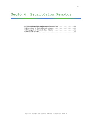 83




Seção 4: Escritórios Remotos


      4.01 Introdução ao Suporte a Escritórios Remotos/Filiais ...................84
      4.02 Controlador de Domínio Somente Leitura...........................85
      4.03 Criptografia de Unidade de Disco BitLocker .........................91
      4.04 Núcleo do Servidor ...........................................99




       Guia do Revisor do Windows Server “Longhorn” Beta 3
 
