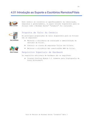 84



4.01 Introdução ao Suporte a Escritórios Remotos/Filiais


        Este cenário se concentra no aperfeiçoamento da comunicação,
        segurança e gerenciamento, os quais estarão disponíveis para as
        filiais onde o Windows Server® “Longhorn” for instalado.



        Proposta de Valor do Cenário
        As principais proposições de valor disponíveis para as filiais
        são as seguintes:
           •     Melhorar a eficiência da instalação e administração do
                 servidor da filial.
           •     Diminuir os riscos de segurança física nas filiais.
           •     Melhorar a eficiência das comunicações WAN da filial.

        Requisitos Especiais de Hardware
        Os requisitos adicionais de hardware são os seguintes:
           •     Trusted Platform Module 1.2 (somente para Criptografia de
                 Disco BitLocker™)




               Guia do Revisor do Windows Server “Longhorn” Beta 3
 