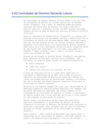 85



4.02 Controlador de Domínio Somente Leitura

        Um controlador de domínio somente leitura (RODC) é um novo tipo
        de controlador de domínio no sistema operacional do Windows
        Server “Longhorn”. Com o RODC, as empresas podem facilmente
        implantar um controlador de domínio nos locais onde não é
        possível garantir a segurança física. Um RODC hospeda partições
        somente leitura da base de dados dos Serviços de Domínio do Active
        Directory®.
        Antes do lançamento do Windows Server “Longhorn”, os usuários não
        possuíam alternativas caso quisessem realizar a autenticação com um
        controlador de domínio em uma Rede Remota (WAN). Em muitos casos,
        esta não era uma solução eficaz. As filiais raramente oferecem a
        segurança física necessária a um controlador de domínio gravável.
        Além disso, as filiais geralmente contam com pouca largura de banda
        de rede quando são conectadas a um site hub, o que pode vir a
        aumentar o tempo necessário para o logon e inclusive atrasar o
        acesso aos recursos de rede.
        Através da utilização do Windows Server “Longhorn”, uma empresa
        pode implantar um RODC para resolver estes problemas. Como
        resultado, os usuários podem receber os seguintes benefícios:
           •     Maior segurança
           •     Logon mais rápido
           •     Acesso mais eficiente aos recursos de rede
        A falta de segurança física é a razão mais comum para se
        considerar a implantação de um RODC. Com o RODC, é possível
        implantar um controlador de domínio de forma mais segura, em
        locais que exigem serviços de autenticação rápidos e confiáveis,
        mas que no entanto não podem assegurar segurança física para um
        controlador de domínio gravável.
        Entretanto, sua empresa também pode optar pela implantação de um
        RODC para requisitos administrativos especiais. Por exemplo: uma
        aplicação LOB pode ser executada com sucesso somente se for
        instalada em um controlador de domínio; ou ainda, o controlador
        de domínio poderá ser o único servidor da filial, e então poderá
        ter que hospedar as aplicações do servidor.
        Nestes casos, o proprietário da aplicação LOB precisa se
        registrar seguidamente no controlador de domínio de forma
        interativa ou utilizar os Serviços de Terminal para configurar e
        gerenciar a aplicação. Esta situação cria um risco de segurança
        que pode se tornar inaceitável em um controlador de domínio
        gravável.
        Neste cenário, o RODC fornece um mecanismo mais seguro para a
        implantação de um controlador de domínio. Você pode oferecer ao
        usuário não administrativo do domínio o direito de acessar o

               Guia do Revisor do Windows Server “Longhorn” Beta 3
 