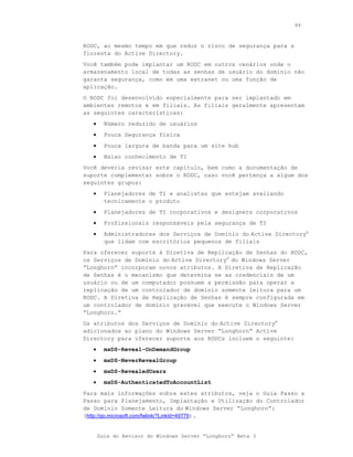 86



RODC, ao mesmo tempo em que reduz o risco de segurança para a
floresta do Active Directory.
Você também pode implantar um RODC em outros cenários onde o
armazenamento local de todas as senhas de usuário do domínio não
garanta segurança, como em uma extranet ou uma função de
aplicação.
O RODC foi desenvolvido especialmente para ser implantado em
ambientes remotos e em filiais. As filiais geralmente apresentam
as seguintes características:
   •     Número reduzido de usuários
   •     Pouca Segurança física
   •     Pouca largura de banda para um site hub
   •     Baixo conhecimento de TI
Você deveria revisar este capítulo, bem como a documentação de
suporte complementar sobre o RODC, caso você pertença a algum dos
seguintes grupos:
   •     Planejadores de TI e analistas que estejam avaliando
         tecnicamente o produto
   •     Planejadores de TI corporativos e designers corporativos
   •     Profissionais responsáveis pela segurança de TI
   •     Administradores dos Serviços de Domínio do Active Directory®
         que lidam com escritórios pequenos de filiais
Para oferecer suporte à Diretiva de Replicação de Senhas do RODC,
os Serviços de Domínio do Active Directory® do Windows Server
“Longhorn” incorporam novos atributos. A Diretiva de Replicação
de Senhas é o mecanismo que determina se as credenciais de um
usuário ou de um computador possuem a permissão para operar a
replicação de um controlador de domínio somente leitura para um
RODC. A Diretiva de Replicação de Senhas é sempre configurada em
um controlador de domínio gravável que execute o Windows Server
“Longhorn.”
Os atributos dos Serviços de Domínio do Active Directory®
adicionados ao plano do Windows Server “Longhorn” Active
Directory para oferecer suporte aos RODCs incluem o seguinte:
   •     msDS-Reveal-OnDemandGroup
   •     msDS-NeverRevealGroup
   •     msDS-RevealedUsers
   •     msDS-AuthenticatedToAccountList
Para mais informações sobre estes atributos, veja o Guia Passo a
Passo para Planejamento, Implantação e Utilização do Controlador
de Domínio Somente Leitura do Windows Server “Longhorn”:
(http://go.microsoft.com/fwlink/?LinkId=49779).


       Guia do Revisor do Windows Server “Longhorn” Beta 3
 