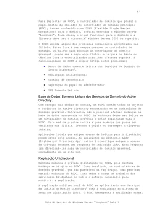 87



Para implantar um RODC, o controlador de domínio que possui o
papel mestre de emulador do controlador de domínio principal
(PDC), também conhecido como FSMO (Flexible Single Master
Operations) para o domínio, precisa executar o Windows Server
“Longhorn”. Além disso, o nível funcional para o domínio e a
floresta deve ser o Microsoft® Windows Server 2003 ou superior.
O RODC aborda alguns dos problemas normalmente encontrados nas
filiais. Estes locais nem sempre possuem um controlador de
domínio. Ou talvez eles possuam um controlador de domínio
gravável, porém sem a segurança física, a largura de banda ou
técnicos locais especializados para lhes oferecer suporte. A
funcionalidade do RODC a seguir mitiga estes problemas:
   •     Banco de dados somente leitura dos Serviços de Domínio do
         Active Directory®.
   •     Replicação unidirecional
   •     Caching de credenciais
   •     Separação do papel de administrador
   •     DNS Somente Leitura

Base de Dados Somente Leitura dos Serviços de Domínio do Active
Directory .
Com exceção das senhas de contas, um RODC contém todos os objetos
e atributos do Active Directory encontrados em um controlador de
domínio gravável. Entretanto, não é possível efetuar mudanças na
base de dados armazenada no RODC. As mudanças devem ser feitas em
um controlador de domínio gravável e então replicadas para o
RODC. Esta medida previne contra alguma mudança que possa ser
realizada nas filiais, levando a poluir ou corromper a floresta
inteira.
Aplicações locais que exigem acesso de Leitura para o diretório,
podem obter este acesso. As aplicações do protocolo LDAP
(Lightweight Directory Application Protocol)que exigem o acesso
de Gravação recebem uma resposta de indicação LDAP. Esta resposta
irá direcioná-las para um controlador de domínio gravável,
normalmente em um site hub.

Replicação Unidirecional
Nenhuma mudança é gravada diretamente no RODC, pois nenhuma
mudança se origina no RODC. Como resultado, os controladores de
domínio gravável, que são parceiros na replicação, não precisam
extrair mudanças do RODC. Isto reduz a carga de trabalho dos
servidores bridgehead no hub e o esforço necessário para
monitorar a replicação.
A replicação unidirecional do RODC se aplica tanto aos Serviços
de Domínio do Active Directory® como à Replicação do Sistema de
Arquivos Distribuído (DFS). O RODC desempenha a replicação normal


       Guia do Revisor do Windows Server “Longhorn” Beta 3
 