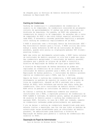 88



de chegada para os Serviços de Domínio do Active Directory® e
mudanças na Replicação DFS.




Caching de Credenciais
Caching de credenciais é o armazenamento de credenciais do
usuário ou do computador. As credenciais consistem em um pequeno
conjunto de aproximadamente 10 senhas que estão associadas aos
diretores de segurança. Por padrão, um RODC não armazena as
credenciais do usuário ou do computador. As exceções são a conta
de computador do RODC e uma conta krbtgt especial existente em
cada RODC. É necessário conceder permissão explícita a qualquer
outro caching de credencial explicitamente em um RODC.
O RODC é anunciado como o Principal Centro de Distribuição (KDC –
Key Distribution Center) para a filial. O RODC utiliza uma conta
krbtgt e senha diferente do KDC em um controlador de domínio
gravável, quando este assina ou criptografa pedidos TGT (ticket-
granting ticket).
Após uma conta ser devidamente autenticada, o RODC tenta contatar
um controlador de domínio gravável no site hub e pede uma cópia
das credenciais apropriadas. O controlador de domínio gravável
reconhece que o pedido se origina de um RODC e consulta a
Diretiva de Replicação de Senhas em vigor para aquele RODC.
A Diretiva de Replicação de Senhas determina se podem ser
replicadas as credenciais de um usuário ou de um computador do
controlador de domínio gravável para o RODC. Se a Diretiva de
Replicação de Senhas permitir, o controlador de domínio gravável
replica as credenciais para o RODC, que faz o caching.
Depois de fazer o caching das credenciais, o RODC pode atender
diretamente os pedidos de registro do usuário até o momento de
troca de credenciais. (Quando um TGT é assinado com a conta
krbtgt do RODC, este reconhece que existe uma cópia cache das
credenciais. Caso outro controlador de domínio assine o TGT, o
RODC envia os pedidos ao controlador de domínio gravável.)
Ao limitar o caching de credenciais somente aos usuários
certificados com o RODC, a exposição potencial de credenciais do
RODC também é limitada. De maneira geral, apenas um pequeno grupo
de usuários do domínio possui o caching das credenciais em
qualquer RODC. Portanto, no caso de o RODC ser roubado, somente
as credenciais cacheadas podem potencialmente ser quebradas.
O ato de deixar o caching de credenciais desabilitado pode mais
adiante limitar a exposição, mas faz com que todos os pedidos de
autenticação sejam encaminhados para um controlador de domínio
gravável. Um administrador pode modificar a Diretiva de
Replicação de Senhas para permitir o caching de credenciais dos
usuários no RODC.

Separação do Papel de Administrador
    Guia do Revisor do Windows Server “Longhorn” Beta 3
 