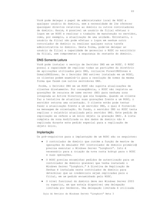 89



Você pode delegar o papel de administrador local de RODC a
qualquer usuário do domínio, sem a necessidade de lhe oferecer
quaisquer direitos relativos ao domínio ou outros controladores
de domínio. Assim, é possível um usuário da filial efetuar o
logon em um RODC e realizar o trabalho de manutenção no servidor,
como, por exemplo, a atualização de uma unidade. Entretanto, o
usuário da filial não pode efetuar o logon em nenhum outro
controlador de domínio ou realizar qualquer outra tarefa
administrativa no domínio. Desta forma, pode-se delegar ao
usuário da filial a capacidade de gerenciar o RODC no escritório
da filial, sem comprometer a segurança do restante do domínio.

DNS Somente Leitura
Você pode instalar o serviço de Servidor DNS em um RODC. O RODC
possui a capacidade de replicar todas as partições do diretório
de aplicações utilizados pelo DNS, inclusive ForestDNSZones e
DomainDNSZones. Se o Servidor DNS estiver instalado em um RODC,
os clientes podem examiná-lo para a resolução de nomes da mesma
forma que fazem com outros servidores DNS.
 Porém, o Servidor DNS em um RODC não suporta atualizações de
clientes diretamente. Por conseqüência, o RODC não registra as
gravações de recursos de name server (NS) para nenhuma zona
integrada ao Active Directory que ele hospeda. Quando um cliente
faz a tentativa de atualizar suas gravações frente a um RODC, o
servidor retorna uma orientação. O cliente então pode tentar
fazer a atualização frente a um servidor DNS, o qual é fornecido
na mensagem de orientação. No fundo, o servidor DNS no RODC tenta
replicar o relatório atualizado pelo servidor DNS. Este pedido de
replicação se refere a um único objeto (a gravação DNS). A lista
completa da zona modificada ou dos dados de domínio não é
replicada durante este pedido especial para a replicação de
objeto único.

Implantação
Os pré-requisitos para a implantação de um RODC são os seguintes:
   •     O controlador de domínio que contém a função de mestre de
         operações do emulador PDC (controlador de domínio primário)
         precisa executar o Windows Server “Longhorn”. Isto é
         necessário para a criação da nova conta krbtgt para o RODC
         e suas operações.
   •     O RODC precisa encaminhar pedidos de autenticação para um
         controlador de domínio gravável que tenha instalado o
         Windows Server “Longhorn.” A Diretiva de Replicação de
         Senhas é instalada neste controlador de domínio para
         determinar que as credenciais sejam replicadas para a
         filial, em um pedido encaminhado pelo RODC.
   •     O nível funcional do domínio deve ser Windows Server 2003
         ou superior, em que esteja disponível uma delegação
         limitada por kerberos. Uma delegação limitada é utilizada

       Guia do Revisor do Windows Server “Longhorn” Beta 3
 