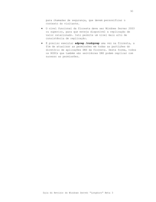 90



      para chamadas de segurança, que devem personificar o
      contexto do visitante.
•     O nível funcional da floresta deve ser Windows Server 2003
      ou superior, para que esteja disponível a replicação de
      valor relacionado. Isto permite um nível mais alto de
      consistência de replicação.
•     É preciso executar adprep /rodcprep uma vez na floresta, a
      fim de atualizar as permissões em todas as partições do
      diretório de aplicações DNS da floresta. Desta forma, todos
      os RODCs que também são servidores DNS podem replicar com
      sucesso as permissões.




    Guia do Revisor do Windows Server “Longhorn” Beta 3
 