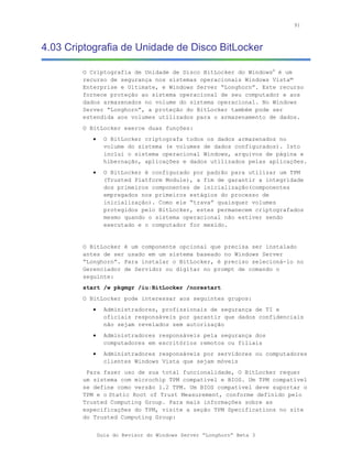 91



4.03 Criptografia de Unidade de Disco BitLocker

        O Criptografia de Unidade de Disco BitLocker do Windows® é um
        recurso de segurança nos sistemas operacionais Windows Vista™
        Enterprise e Ultimate, e Windows Server “Longhorn”. Este recurso
        fornece proteção ao sistema operacional de seu computador e aos
        dados armazenados no volume do sistema operacional. No Windows
        Server “Longhorn”, a proteção do BitLocker também pode ser
        estendida aos volumes utilizados para o armazenamento de dados.
        O BitLocker exerce duas funções:
           •     O BitLocker criptografa todos os dados armazenados no
                 volume do sistema (e volumes de dados configurados). Isto
                 inclui o sistema operacional Windows, arquivos de página e
                 hibernação, aplicações e dados utilizados pelas aplicações.
           •     O BitLocker é configurado por padrão para utilizar um TPM
                 (Trusted Platform Module), a fim de garantir a integridade
                 dos primeiros componentes de inicialização(componentes
                 empregados nos primeiros estágios do processo de
                 inicialização). Como ele “trava” quaisquer volumes
                 protegidos pelo BitLocker, estes permanecem criptografados
                 mesmo quando o sistema operacional não estiver sendo
                 executado e o computador for mexido.


        O BitLocker é um componente opcional que precisa ser instalado
        antes de ser usado em um sistema baseado no Windows Server
        “Longhorn”. Para instalar o BitLocker, é preciso selecioná-lo no
        Gerenciador de Servidor ou digitar no prompt de comando o
        seguinte:
        start /w pkgmgr /iu:BitLocker /norestart
        O BitLocker pode interessar aos seguintes grupos:
           •     Administradores, profissionais de segurança de TI e
                 oficiais responsáveis por garantir que dados confidenciais
                 não sejam revelados sem autorização
           •     Administradores responsáveis pela segurança dos
                 computadores em escritórios remotos ou filiais
           •     Administradores responsáveis por servidores ou computadores
                 clientes Windows Vista que sejam móveis
         Para fazer uso de sua total funcionalidade, O BitLocker requer
        um sistema com microchip TPM compatível e BIOS. Um TPM compatível
        se define como versão 1.2 TPM. Um BIOS compatível deve suportar o
        TPM e o Static Root of Trust Measurement, conforme definido pelo
        Trusted Computing Group. Para mais informações sobre as
        especificações do TPM, visite a seção TPM Specifications no site
        do Trusted Computing Group:


               Guia do Revisor do Windows Server “Longhorn” Beta 3
 