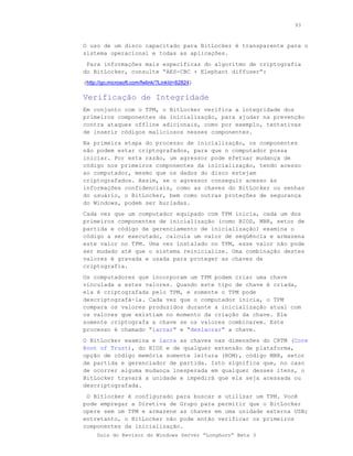93



O uso de um disco capacitado para BitLocker é transparente para o
sistema operacional e todas as aplicações.
 Para informações mais específicas do algoritmo de criptografia
do BitLocker, consulte “AES-CBC + Elephant diffuser”:
(http://go.microsoft.com/fwlink/?LinkId=82824)

Verificação de Integridade
Em conjunto com o TPM, o BitLocker verifica a integridade dos
primeiros componentes da inicialização, para ajudar na prevenção
contra ataques offline adicionais, como por exemplo, tentativas
de inserir códigos maliciosos nesses componentes.
Na primeira etapa do processo de inicialização, os componentes
não podem estar criptografados, para que o computador possa
iniciar. Por esta razão, um agressor pode efetuar mudança de
código nos primeiros componentes da inicialização, tendo acesso
ao computador, mesmo que os dados do disco estejam
criptografados. Assim, se o agressor conseguir acesso às
informações confidenciais, como as chaves do BitLocker ou senhas
do usuário, o BitLocker, bem como outras proteções de segurança
do Windows, podem ser burladas.
Cada vez que um computador equipado com TPM inicia, cada um dos
primeiros componentes de inicialização (como BIOS, MBR, setor de
partida e código de gerenciamento de inicialização) examina o
código a ser executado, calcula um valor de seqüência e armazena
este valor no TPM. Uma vez instalado no TPM, esse valor não pode
ser mudado até que o sistema reinicialize. Uma combinação destes
valores é gravada e usada para proteger as chaves de
criptografia.
Os computadores que incorporam um TPM podem criar uma chave
vinculada a estes valores. Quando este tipo de chave é criada,
ela é criptografada pelo TPM, e somente o TPM pode
descriptografá-la. Cada vez que o computador inicia, o TPM
compara os valores produzidos durante a inicialização atual com
os valores que existiam no momento da criação da chave. Ele
somente criptografa a chave se os valores combinarem. Este
processo é chamado “lacrar” e “deslacrar” a chave.
O BitLocker examina e lacra as chaves nas dimensões do CRTM (Core
Root of Trust), do BIOS e de qualquer extensão de plataforma,
opção de código memória somente leitura (ROM), código MBR, setor
de partida e gerenciador de partida. Isto significa que, no caso
de ocorrer alguma mudança inesperada em qualquer desses ítens, o
BitLocker travará a unidade e impedirá que ela seja acessada ou
descriptografada.
 O Bitlocker é configurado para buscar e utilizar um TPM. Você
pode empregar a Diretiva de Grupo para permitir que o BitLocker
opere sem um TPM e armazene as chaves em uma unidade externa USB;
entretanto, o BitLocker não pode então verificar os primeiros
componentes da inicialização.
     Guia do Revisor do Windows Server “Longhorn” Beta 3
 