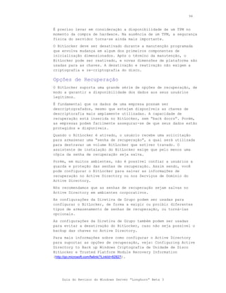 94



É preciso levar em consideração a disponibilidade de um TPM no
momento da compra de hardware. Na ausência de um TPM, a segurança
física do servidor torna-se ainda mais importante.
O BitLocker deve ser desativado durante a manutenção programada
que envolva mudança em algum dos primeiros componentes de
inicialização dimensionados. Após o término da manutenção, o
BitLocker pode ser reativado, e novas dimensões de plataforma são
usadas para as chaves. A desativação e reativação não exigem a
criptografia e re-criptografia do disco.

Opções de Recuperação
O BitLocker suporta uma grande série de opções de recuperação, de
modo a garantir a disponibilidade dos dados aos seus usuários
legítimos.
É fundamental que os dados de uma empresa possam ser
descriptografados, mesmo que estejam disponíveis as chaves de
descriptorafia mais amplamente utilizadas. A capacidade de
recuperação está inserida no BitLocker, sem “back doors”. Porém,
as empresas podem facilmente assegurar-se de que seus dados estão
protegidos e disponíveis.
Quando o BitLocker é ativado, o usuário recebe uma solicitação
para armazenar uma “senha de recuperação”, a qual será utilizada
para destravar um volume BitLocker que estiver travado. O
assistente de instalação do BitLocker exige que pelo menos uma
cópia da senha de recuperação seja salva.
Porém, em muitos ambientes, não é possível confiar a usuários a
guarda e proteção das senhas de recuperação. Assim sendo, você
pode configurar o BitLocker para salvar as informações de
recuperação no Active Directory ou nos Serviços de Domínio do
Active Directory.
Nós recomendamos que as senhas de recuperação sejam salvas no
Active Directory em ambientes corporativos.
As configurações da Diretiva de Grupo podem ser usadas para
configurar o BitLocker, de forma a exigir ou proibir diferentes
tipos de armazenamento de senhas de recuperação, ou torná-las
opcionais.
As configurações da Diretiva de Grupo também podem ser usadas
para evitar a desativação do BitLocker, caso não seja possível o
backup das chaves no Active Directory.
Para mais informações sobre como configurar o Active Directory
para suportar as opções de recuperação, veja: Configuring Active
Directory to Back up Windows Criptografia de Unidade de Disco
BitLocker e Trusted Platform Module Recovery Information
(http://go.microsoft.com/fwlink/?LinkId=82827).




    Guia do Revisor do Windows Server “Longhorn” Beta 3
 