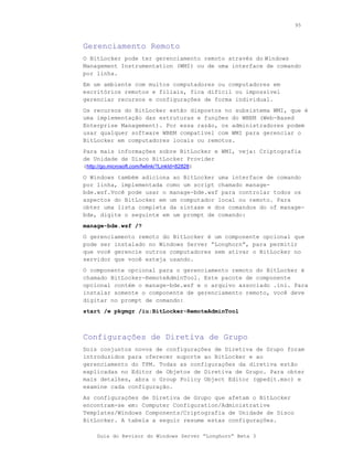 95



Gerenciamento Remoto
O BitLocker pode ter gerenciamento remoto através do Windows
Management Instrumentation (WMI) ou de uma interface de comando
por linha.
Em um ambiente com muitos computadores ou computadores em
escritórios remotos e filiais, fica difícil ou impossível
gerenciar recursos e configurações de forma individual.
Os recursos do BitLocker estão dispostos no subsistema WMI, que é
uma implementação das estruturas e funções do WBEM (Web-Based
Enterprise Management). Por essa razão, os administradores podem
usar qualquer software WBEM compatível com WMI para gerenciar o
BitLocker em computadores locais ou remotos.
Para mais informações sobre BitLocker e WMI, veja: Criptografia
de Unidade de Disco BitLocker Provider
(http://go.microsoft.com/fwlink/?LinkId=82828)
O Windows também adiciona ao BitLocker uma interface de comando
por linha, implementada como um script chamado manage-
bde.wsf.Você pode usar o manage-bde.wsf para controlar todos os
aspectos do BitLocker em um computador local ou remoto. Para
obter uma lista completa da sintaxe e dos comandos do of manage-
bde, digite o seguinte em um prompt de comando:
manage-bde.wsf /?
O gerenciamento remoto do BitLocker é um componente opcional que
pode ser instalado no Windows Server “Longhorn”, para permitir
que você gerencie outros computadores sem ativar o BitLocker no
servidor que você esteja usando.
O componente opcional para o gerenciamento remoto do BitLocker é
chamado BitLocker-RemoteAdminTool. Este pacote de componente
opcional contém o manage-bde.wsf e o arquivo associado .ini. Para
instalar somente o componente de gerenciamento remoto, você deve
digitar no prompt de comando:
start /w pkgmgr /iu:BitLocker-RemoteAdminTool



Configurações de Diretiva de Grupo
Dois conjuntos novos de configurações de Diretiva de Grupo foram
introduzidos para oferecer suporte ao BitLocker e ao
gerenciamento do TPM. Todas as configurações da diretiva estão
explicadas no Editor de Objetos de Diretiva de Grupo. Para obter
mais detalhes, abra o Group Policy Object Editor (gpedit.msc) e
examine cada configuração.
As configurações de Diretiva de Grupo que afetam o BitLocker
encontram-se em: Computer Configuration/Administrative
Templates/Windows Components/Criptografia de Unidade de Disco
BitLocker. A tabela a seguir resume estas configurações.

    Guia do Revisor do Windows Server “Longhorn” Beta 3
 