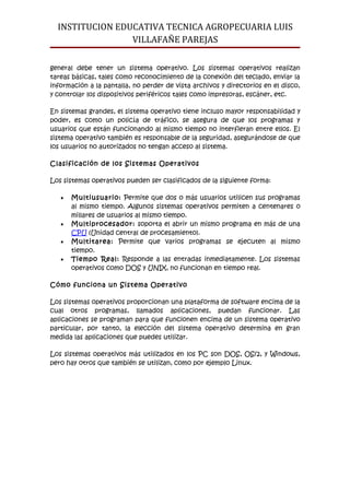 INSTITUCION EDUCATIVA TECNICA AGROPECUARIA LUIS
                 VILLAFAÑE PAREJAS

general debe tener un sistema operativo. Los sistemas operativos realizan
tareas básicas, tales como reconocimiento de la conexión del teclado, enviar la
información a la pantalla, no perder de vista archivos y directorios en el disco,
y controlar los dispositivos periféricos tales como impresoras, escáner, etc.

En sistemas grandes, el sistema operativo tiene incluso mayor responsabilidad y
poder, es como un policía de tráfico, se asegura de que los programas y
usuarios que están funcionando al mismo tiempo no interfieran entre ellos. El
sistema operativo también es responsable de la seguridad, asegurándose de que
los usuarios no autorizados no tengan acceso al sistema.

Clasificación de los Sistemas Operativos

Los sistemas operativos pueden ser clasificados de la siguiente forma:

   •   Multiusuario: Permite que dos o más usuarios utilicen sus programas
       al mismo tiempo. Algunos sistemas operativos permiten a centenares o
       millares de usuarios al mismo tiempo.
   •   Multiprocesador: soporta el abrir un mismo programa en más de una
       CPU (Unidad central de procesamiento).
   •   Multitarea: Permite que varios programas se ejecuten al mismo
       tiempo.
   •   Tiempo Real: Responde a las entradas inmediatamente. Los sistemas
       operativos como DOS y UNIX, no funcionan en tiempo real.

Cómo funciona un Sistema Operativo

Los sistemas operativos proporcionan una plataforma de software encima de la
cual otros programas, llamados aplicaciones, puedan funcionar. Las
aplicaciones se programan para que funcionen encima de un sistema operativo
particular, por tanto, la elección del sistema operativo determina en gran
medida las aplicaciones que puedes utilizar.

Los sistemas operativos más utilizados en los PC son DOS, OS/2, y Windows,
pero hay otros que también se utilizan, como por ejemplo Linux.
 