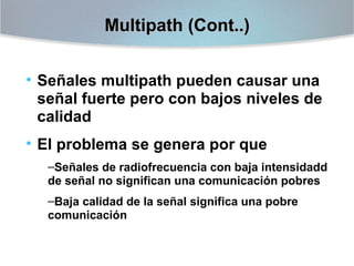 Multipath (Cont..)
• Señales multipath pueden causar una
señal fuerte pero con bajos niveles de
calidad
• El problema se genera por que
–Señales de radiofrecuencia con baja intensidadd
de señal no significan una comunicación pobres
–Baja calidad de la señal significa una pobre
comunicación

 