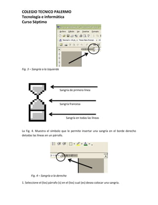 COLEGIO TECNICO PALERMO
Tecnología e informática
Curso Séptimo




Fig. 3 – Sangría a la Izquierda




                                  Sangría de primera línea



                                  Sangría francesa



                                      Sangría en todas las líneas



La Fig. 4. Muestra el símbolo que le permite insertar una sangría en el borde derecho
detodas las líneas en un párrafo.




       Fig. 4 – Sangría a la derecha

1. Seleccione el (los) párrafo (s) en el (los) cual (es) desea colocar una sangría.
 