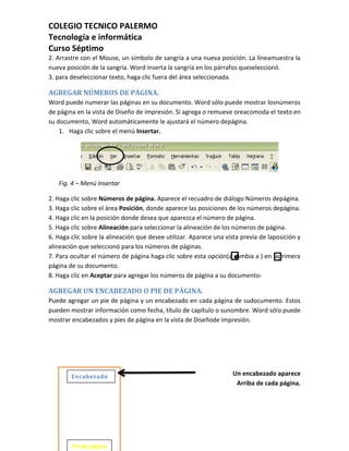 COLEGIO TECNICO PALERMO
Tecnología e informática
Curso Séptimo
2. Arrastre con el Mouse, un símbolo de sangría a una nueva posición. La líneamuestra la
nueva posición de la sangría. Word inserta la sangría en los párrafos queseleccionó.
3. para deseleccionar texto, haga clic fuera del área seleccionada.

AGREGAR NÚMEROS DE PÁGINA.
Word puede numerar las páginas en su documento. Word sólo puede mostrar losnúmeros
de página en la vista de Diseño de impresión. Si agrega o remueve oreacomoda el texto en
su documento, Word automáticamente le ajustará el número depágina.
    1. Haga clic sobre el menú Insertar.




   Fig. 4 – Menú Insertar

2. Haga clic sobre Números de página. Aparece el recuadro de diálogo Números depágina.
3. Haga clic sobre el área Posición, donde aparece las posiciones de los números depágina.
4. Haga clic en la posición donde desea que aparezca el número de página.
5. Haga clic sobre Alineación para seleccionar la alineación de los números de página.
6. Haga clic sobre la alineación que desee utilizar. Aparece una vista previa de laposición y
alineación que seleccionó para los números de páginas.
7. Para ocultar el número de página haga clic sobre esta opción(a cambia a ) en laprimera
página de su documento.
8. Haga clic en Aceptar para agregar los números de página a su documento-

AGREGAR UN ENCABEZADO O PIE DE PÁGINA.
Puede agregar un pie de página y un encabezado en cada página de sudocumento. Estos
pueden mostrar información como fecha, título de capítulo o sunombre. Word sólo puede
mostrar encabezados y pies de página en la vista de Diseñode impresión.




        Encabezado                                                  Un encabezado aparece
                                                                     Arriba de cada página.




        Pie de página
 